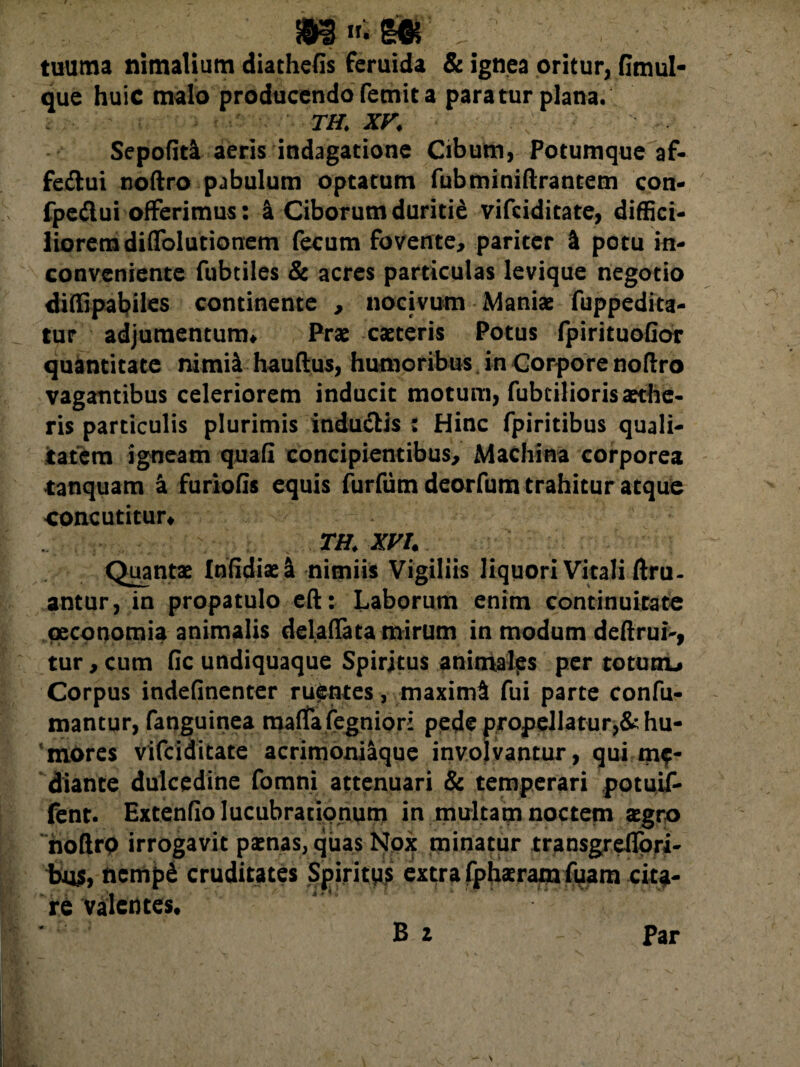 tuurna nimalium diathefis feruida & ignea oritur, fimul- que huic malo producendo femit a paratur plana. TH. XV. Sepofiti aeris indagatione Cibum, Potumque af- feftui noftro pabulum optatum fubminiftrantem con- fpedui offerimus: a Ciborum duritie vifciditate, diffici¬ liorem diffolutionem fecum fovente, pariter & potu in- conveniente fubtiles & acres particulas levique negotio diffipabiles continente , nocivum Maniae fuppedita- tur adjumentum» Prae caeteris Potus fpirituoGor quantitate nimia hauftus, humoribus, in Corpore noflro vagantibus celeriorem inducit motum, fubcilioris aethe¬ ris particulis plurimis induciis : Hinc fpiritibus quali¬ tatem igneam quafi concipientibus. Machina corporea tanquam a furiofis equis furfumdeorfum trahitur atque concutitur» TH. XVI. Quantae Infidiaei nimiis Vigiliis liquori Vitali Gru¬ antur, in propatulo eft: Laborum enim continuitate oeconomia animalis delaffata mirum in modum deftrui-, tur, cum fic undiquaque Spiritus animalps per totunu Corpus indefinenter ruentes, maximi fui parte confu- mantur, fanguinea maflTa fegnior: pede propellatur,& hu¬ mores vifciditate acrimoniaque involvantur, qui me¬ diante dulcedine fomni attenuari & temperari potuif- fent. Extenfio lucubrationum in multam noctem aegro noftro irrogavit paenas, qiias Nox minatur transgrdlpri- bu$, ncmpd cruditates Spiritus extra fphaeram fuam cita¬ re valentes.