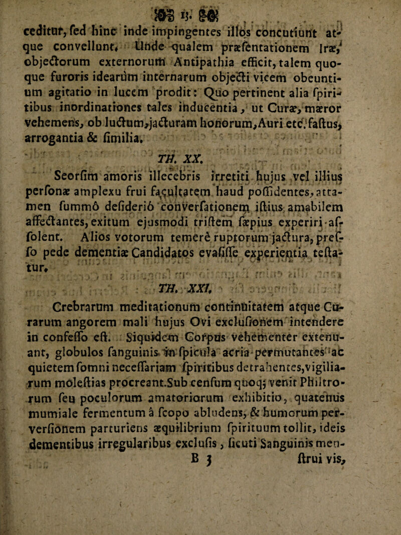 mn-m ^ , ... cedituf, fed hinc inde impingentes illos concutiunt at¬ que convellunt* Unde qualem pratfentationem lrse,J obje&orum externorum Antipathia efficit, talem quo¬ que furoris idearum internarum objecti vicem obeunti¬ um agitatio in lucem prodit : Quo pertinent alia fpiri- tibus inordinationes tales inducentia , ut Curat, matror vehemens, ob ludtum,jafluram honorum,Auri etc. faftus, arrogantia & fimilia. TH. XX. » - ' ' 9 Seorfim amoris illecebris irretiti huius vel illius * . t..' 7 perfonae amplexu frui facultatem haud poffidentes,atta¬ men fumm6 defiderib converfationem. illius amabilem affedantes, exitum ejusmodi triftem faepius experiri-afr folent. Alios votorum temerb ruptorum jariturajprefr fo pede dementiae Candidatos evafiflfe experietitia tefta- tuu TH. XXI, • Si&f&rfci Crebrarum meditationum continuitatem atque Cu¬ rarum angorem mali hujus Ovi exclufionem intendere in confeffo eft. Siquidem Cofpus vehementer extenu¬ ant, globulos fanguinis. in fpicula acria permutantes ac quietem fomni neceffariam ipiritibus detrahentes,vigilia¬ rum moleftias procreant.Sub cenfum quoqj venit Philtro¬ rum feu poculorum amatoriorum exhibitio, quatenus mumiale fermentum a fcopo abludens, & humorum per- verfionem parturiens aequilibrium fpirituum tollit, ideis dementibus irregularibus exdufis, ficuti Sanguinis men- B 3 ftrui vis. V