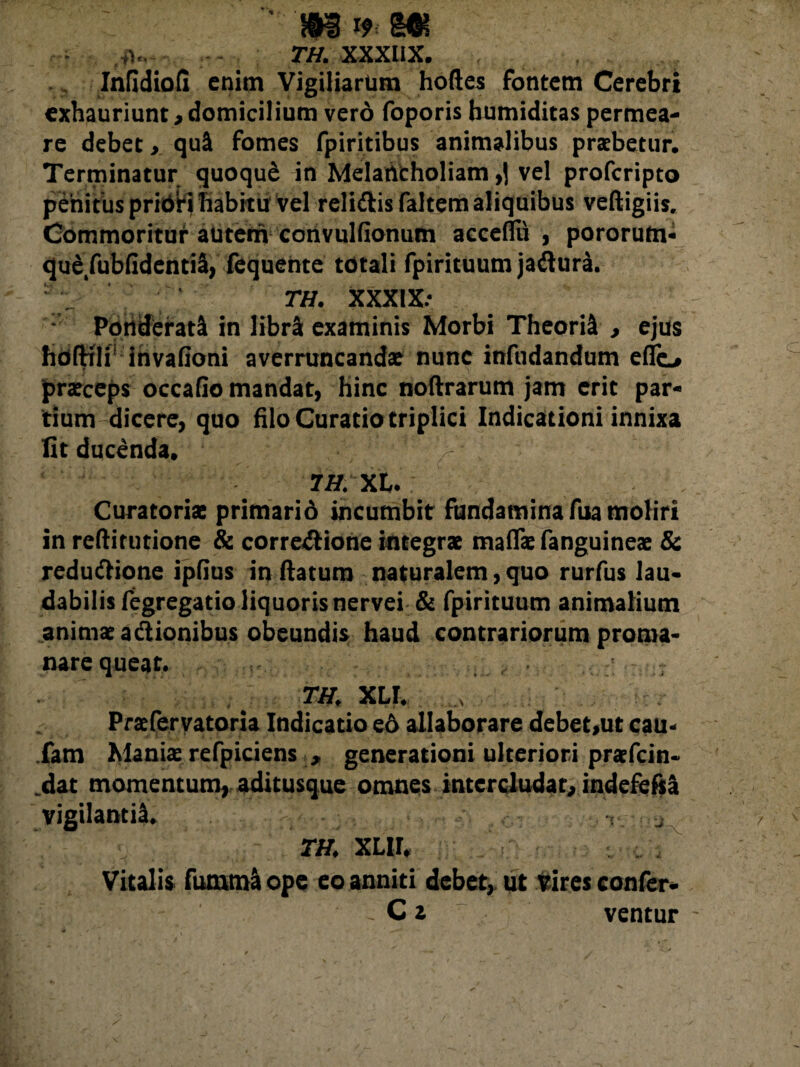 ,,u TH. XXXllX. Infidiofi enim Vigiliarum hortes fontem Cerebri exhauriunt,domicilium vero foporis bumiditas permea¬ re debet, qui fomes fpiritibus animalibus praebetur. Terminatur quoqu£ in Melancholiam ,1 vel profcripto penitus pridrj habitu vel reliClis faltem aliquibus veftigiis. Commoritur autem convulfionum acceflii , pororum- qud/ubfidentil, fequente totali fpirituum jadlura. ; . ' tw, XXXIX.- - Ponderati in libri examinis Morbi Theoril , ejus hoftfli’ invafioni averruncandae nunc infudandum eflo praeceps occatio mandat, hinc noftrarum jam erit par¬ tium dicere, quo hio Curatio triplici Indicationi innixa Iit ducenda. ^ 7H. XL. Curatoria; primarid incumbit fundamina fua moliri in rertimtione & corregione integrae mafla: fanguineae & reductione ipfius in ftatum naturalem, quo rurfus lau¬ dabilis fegregatio liquoris nervei & fpirituum animalium animae a «itionibus obeundis haud contrariorum proma- nare queat. . ■ j TH, XLI, Praefervatoria Indicatio ed allaborare debet,ut cau- fam Maniae refpiciens , generationi ulteriori praefcin- dat momentum, aditusque omnes intercludat, indefefil vigilantil. . ^ m XLir. Vitalis fumml ope eo anniti debet, ut Vires confer- . C a ventur -