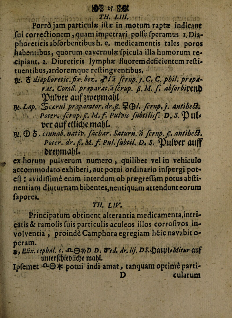 m *-m m lui. I \ ; , i • ^ : i J . * - < ; • . . • , Porrd jam particulae iftae in motum raptae indicant fui corregionem, quam impetrari poffe fperamus r.Dia- phorcticisabforberitibush. e. medicamentis tales poros habentibus, quorum cavernulae fpicula illa humorum re¬ cipiant# z, Diureticis lymphae fluoremdeficientem refti- tuentibus,ardoremque reftingventibus# 3 diapboretic.fix. bez* <fla fcrup,j. C C. pbiL pr&pA* Corall. praparat.afcrup. /. AT. abforbixtxfo «Pulter auf Ift.Lap, ^pcaruipraparator. drfi. 5J?©4 fcrup*j. AntibeB. . Poter* fcrup.fi* M*f. Pubis fubiilisf £). J1. £>ul* tteraufrtli$emaf)I. 5/, © 5 * cinnab. natfo, fachar. Satum. 5 fcrup.fi* /intibe B* ^ dr* fi* M.f PuL fubtii. £>♦ *S. ^DuftW (Ulff fcrcpma&I* ex horum pulverum numero, quilibet vel in vehiculo accommodato exhiberi, aut potui ordinario infpergi pot- eft t avidifiimS enim interdum ob prargreflam potus abfti- nentiam diuturnam bibentes,neutiquam attendunt eorum fapores. in* ur. . > Principatum obtinent alterantia medicamenta,intri- catis& ramofis filis particulis aculeos illos corrofivos in¬ volventia , proinde Camphora egregiam hfcic navabit o- pCram. A Elix* cepbdL c. JCLQ#D D. Wed* dr.ii;, DS.$M\)UMitur CMf unterfd&icbltcbe mt>U Ipfemet ^0* potui indi amat, tanquam optimi parti- D cularum