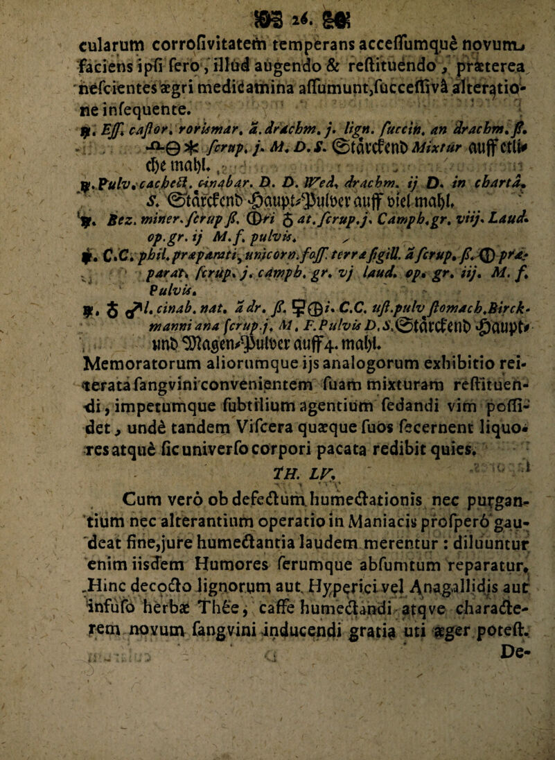 m m m cularum corrofivitateth temperans acceflfumque novum-» faciens in fero, illud augendo & reftituendo, praeterea nefcientes aegri tiiedW atnina aflumunt/ucceffiv^ alter^tio- ne infequente. y, EJf caflor.rorismar, a.drdchm. j. lign. fuccin. an drachrn.fi* *°-© ^ ferup. /. M. D. S. @tavcfent) Mixtur atljf Ctlt* tl)e mat)L. . ; n y.Pulv. cachtfl. Unabar. D. D. IVed, drachm. ij D. in charta• V; & (Siarcfenb -5aupt/J3tilt>ev ajujf wel mal)l, *$r* Bez. miner, ferup fi. ©>7 J at. ferup. j. Campb.gr. viij. Laud• op.gr. ij M.f. pulvis. ^ jr, C*C. ph U.prap&Mti^uriicor Vi foff. terrafigill. afcrup.fi. 'Qjpfd* parat, ferup. j. campb. gr. vj laud. op. ■//;, Af, /* Pulvis. 9. 8 a*'- cinab. nat. yf. 5j?©/VC.C. uft putv fiomach.Birck• manni ana ferup.j. AI. F. P ulvis D.S.&tQX CftUt) u^^agen^teer dtiffy mafjt Memoratorum aliorumque ijs analogorum exhibitio rei- «teratafangvini convenientem fuam mixturam reftituen- <li, impetumque fubtilium agentium fedandi vim pofli- det, und& tandem Vifcera quaeque fuos fecernent liquo* res atque ficuniverfo corpori pacata redibit quies, TH. LF. ' ' 1 t '1‘V Cum vero obdefe&unvhume&ationis nec purgan* tium nec alterantium operatio in Maniacis profper6g.au* deat fine,jure humedantia laudem merentur : diluuntur enim iisdem Humores ferumque abfumtum reparatur, .Hinc deco&o lignorum aut, H^perici vel Anagallidis aut infufo herbae Th£e, caffe hume&andi atqve charadte- rem noyum fangvini inducendi gratia uti aeger poteft. De- *o >