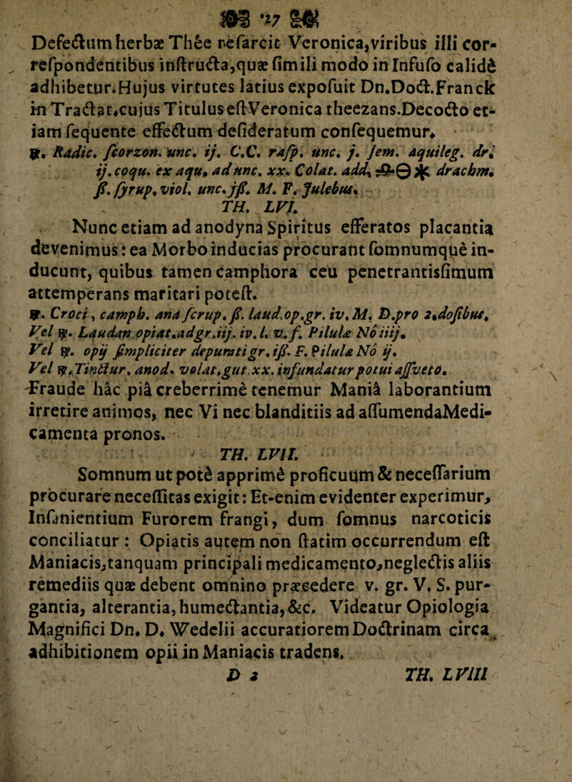 Defedum herbae Th£e ne farcit Veronica,viribus illi cor- refpondentibus inftruda,quae fimili modo in Infufo calidi adhibetur.Hujus virtutes latius expofuit Dn.Dod.Franck in Tradat,cu jus Titulus efi:Veronica theezans.Decodo et* iam fequente effedum defideratum confequemur* 9. Radie, fcorzon. unc. ij. C.C. rafp. unc. j. jem. aquileg.. dr. ij. coqu. ex aqu• ad unc. xx. Colat. add\ •£•© ^ draebm. fyrup. viol. unc.jfi. M. F.Julebus. TH. LVL Nunc etiam ad anodyna Spiritus efferatos placantia devenimus: ea Morbo inducias procurant fomnumque in¬ ducunt, quibus tamen camphora ceu penetrantisfimum attemperans maritari poteft. 9> Croci, camph. ana fcrup.fi. laud op.gr. iv.M. D.pro 2%dofibut. Vel 9. Laudan optat.adgr .iij. iv.l. v.f Pilula Noiiij• V°.l 9. opij fimpliciter depuratigr. ifi. F. Pilula No ij. Vel 9.Tintlur. anod. volat >gtit,xx. infundatur potui ajfveto. Fraude hac pia creberrime tenemur Mani& laborantium irretire animos, nec Vi nec blanditiis ad affumendaMedi- camenta pronos. TH. LVll. Somnum ut pot& apprimi proficuum & neceffarium procurare neceffitas exigit: Et-enim evidenter experimur> Infanientium Furorem frangi, dum fomnus narcoticis conciliatur: Opiatis autem non ftatim occurrendum eft Maniacis,tanquam principali medicamento,negledis aliis remediis quae debent omnino praecedere v. gr. V. S. pur¬ gantia, alterantia, humedantia,&c. Videatur Opiologia Magnifici Dn* D* Wedelii accuratiorem Dodrinam circa adhibitionem opii in Maniacis tradens. D z TH. LVLll