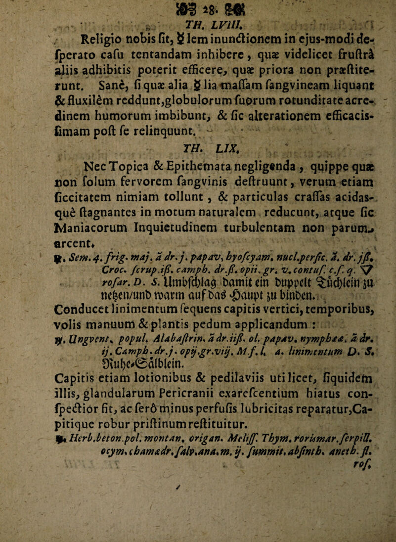 ^ :TH. LVUI. ._. .. Religio nobis fit, £ lem inundionem in ejus-modide- fperato cafu tentandam inhibere, quae videlicet fruftra aliis adhibitis poterit efficere, quae priora non praeftite- runt. Sane, fi quae alia £ lia maflam fangvineam liquant & fluxilem reddunt,globulorum fuprum rotunditate acre¬ dinem humorum imbibunt, & fic alterationem efficacis- fimam poft fe relinquunt. - TH. LIX. Nec Topica & Epithemata negligenda, quippe quae non folum fervorem fangvinis deftruunt, verum etiam ficcitatem nimiam tollunt, & particulas craffas acidas- que ftagnantes in motum naturalem reducunt, atque fic Maniacorum Inquietudinem turbulentam non paruou arcent* ft. Sem. 4. frig. maj. a dr.j\ papavy byofcyam. nucLperfic. a. dr.jfi* Croc. /crupJfi. campb. dr.fi. opii, gr. u.contuf. e fi. q. S7 rofar. d. s. Umbfd)fag bamit cin buppelt 3;ucf)kin ju nefp/unb mtm aufba$ $aupt binben. Conducet linimentum fequens capitis vertici, temporibus, volis manuum & piantis pedum applicandum : jy% Ungvent% popul. AUbaftrin, adr.iifi. ol. papAV. nympha a, a dr. ij. CAmph.dr.j. opij.gr:viij. Ai.fi L 4. linimentum Q, S. 0vul)e'©dlbleitt- Capitis etiam lotionibus & pedilaviis uti licet, fiquidefn illis, glandularum Pericranii exarefcentium hiatus con- fpedior fit, ac fer6 minus perfufis lubricitas reparatur,Ca¬ pitique robur priftinumreftituitur. )kHcrb.betonpol. montAn. origan. Mehjfi. Thym.rorumarfierpiU. ocym> cbAmtdr.f4lv.ana* m. ij. fummit, abfmb. anetb. fl. tofi