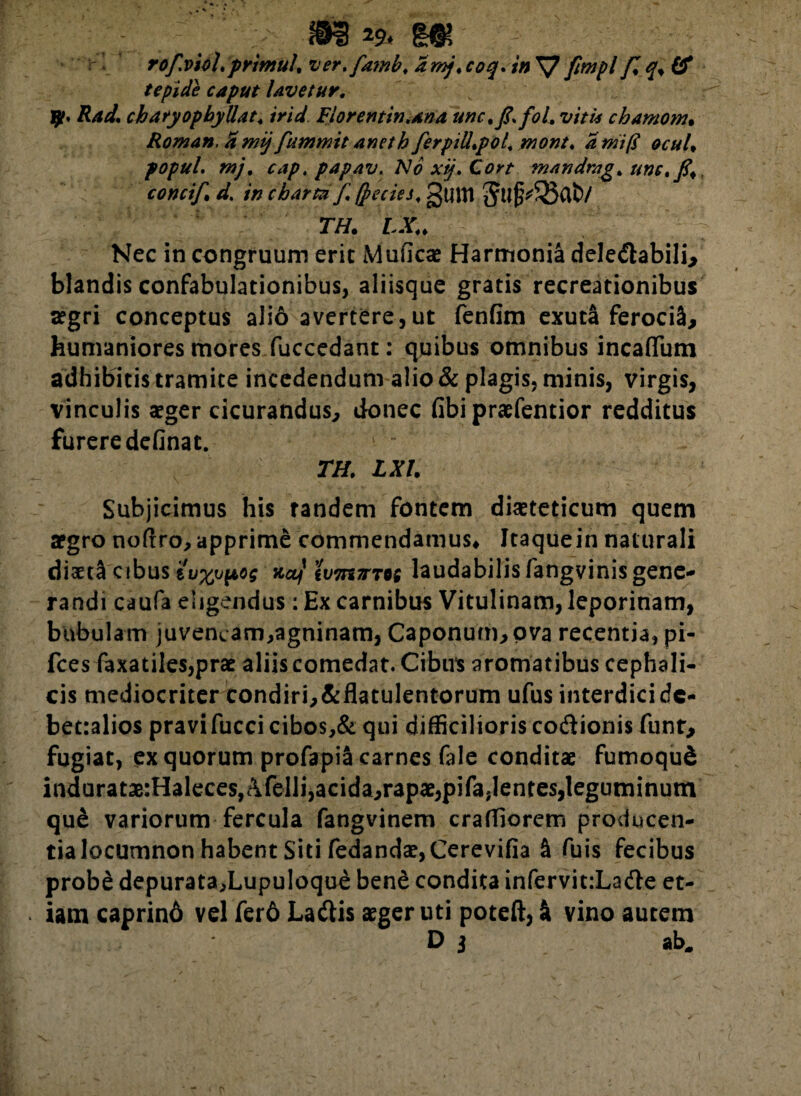 ©i 29>m rof.viol. primul, ver. famb, amj,coq. in\7 fimpl f,q%(£ tepide caput Uvetur. 9». Rad. charyopbyllat* irid Fiorentin.ana une* fi, foL viti* chamom. Roman. d mij fiummit aneth fierpiU.pol\ mont. a mi fi ocuU popuL mj. cap, papav. No xij, Cort mandmgt une. fi<. concifi. d,. in charta fi (pecies, gum $ll|^S5ab/ TH. LX„ Nec in congruum erit Muficae Harmonia delectabili^ blandis confabulationibus, aliisque gratis recreationibus tegri conceptus alio avertere,ut fenfim exuta ferociS, humaniores mores fuccedant: quibus omnibus incaflum adhibitis tramite incedendum alio & plagis, minis, virgis, vinculis aeger cicurandus,, donec (ibi praefentior redditus furere definat. TH. LXl. Subjicimus his randem fontem diaeteticum quem aegro noftro, apprime cbmmendamus* Itaquein naturali dixt$ cibus iu%upog ncLj iv7n7TT0i laudabilis fangvinisgene¬ randi caufa eligendus: Ex carnibus Vitulinam, leporinam, bubulam juvencam,agninam, Caponum, ova recentia, pi- fces faxatiles,prae aliis comedat. Cibus aromatibus cephali¬ cis mediocriter condiri,&flatulentorum ufus interdici dc- bet:alios pravifucci cibos,& qui difficilioris codionis funr, fugiat, ex quorum profapiS carnes fale conditae fumoquS indurataB:Haleces,Afelli,acida,rapae,pifa,lentes,leguminum que variorum fercula fangvinem craffiorem producen¬ tia locumnon habent Siti fedandae,Cerevifia & fuis fecibus prob£ depurata,Lupuloque bend condita infervit:Lade et- iam caprino vel fer6 Ladis aeger uti poteft, k vino autem Di ab.