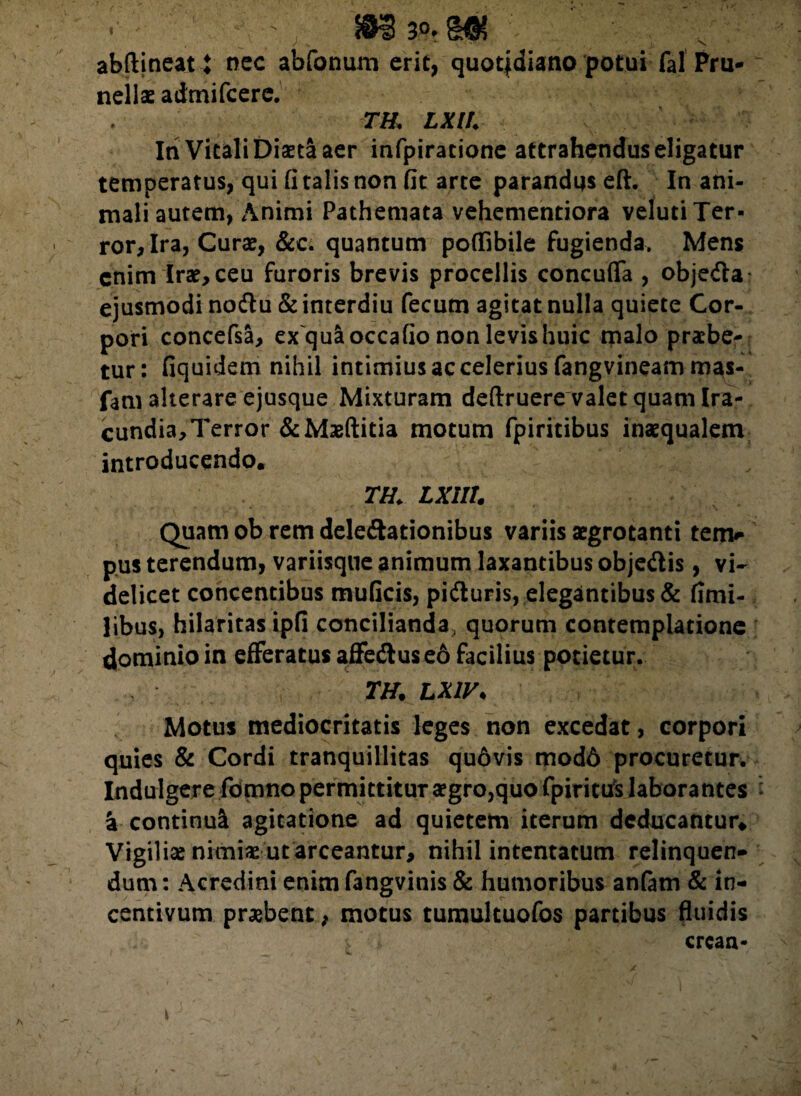 abftineat t nec abfonum erit, quot|diano potui fal Pru- nellae admifcere. TU LXlh In Vitali Diaeta aer infpiratione attrahendus eligatur temperatus, qui fi talis non fit arte parandus eft. In ani¬ mali autem, Animi Pathemata vehementiora veluti Ter¬ ror, Ira, Curae, &c. quantum poffibile fugienda. Mens enim Irae, ceu furoris brevis procellis concufla , objedta ejusmodi noftu & interdiu fecum agitat nulla quiete Cor¬ pori concefsa, exquaoccafio non levis huic malo praebe¬ tur: fiquidem nihil intimius ac celerius fangvineam m^s- fam alterare ejusque Mixturam deftruere valet quam Ira¬ cundia, Terror &Maeftitia motum fpiritibus inaequalem introducendo. m txiii. Quam ob rem delegationibus variis aegrotanti ten> pus terendum, variisque animum laxantibus objeftis, vi¬ delicet concentibus muficis, pitturis, elegantibus & fimi- libus, hilaritas ipfi concilianda, quorum contemplatione dominio in efferatus affedtus e6 facilius potietur. TH. LXIV. Motus mediocritatis leges non excedat, corpori quies & Cordi tranquillitas quovis modd procuretur. Indulgere fdmno permittitur aegro,quo fpiritus laborantes a continui agitatione ad quietem iterum deducantur* Vigiliae nimias ut arceantur, nihil intentatum relinquen- dum: Acredini enim fangvinis & humoribus anfam & in¬ centivum praebent, motus tumultuofos partibus fluidis crcan-