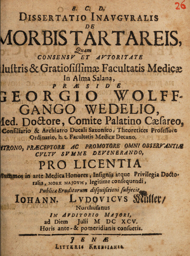 CONSENSF ET AF^TORITATE iuilris & (jratiofiffimsB Facultatis Medicae In Aima Salana, P R jE S l D E iEORGlO WOLFF' GANGO WEDELIO, led. poftore, Comite Palatino Caefareo, Canliliario & Archiatro Ducali Saxonico, Thcoreticcs Profcflbre Ordinatio, h. t. Facultatis Medie* Decano. iTRONO, PRMCiPTORB AC PROMOTORE OMNI OBSERTANTl/S CFLTE' SFMME DEVENERANDO, PRO LICENTIA ia artc-Medica Honores, Infignia atque Privilegia Dodo* ralia, more majovm , legitime confequeadi, PHblictErtt^UorHm dif^uiffiani fuhjecit^^ IOHANN. LvDOVICVS fSv NorthuratlUS IN Apditorio majori, ad Diem Julii M DC XCV, Horis ante'& pomeridianis confuetis. . , y E N  LtTTEKi* KREBSlAHtt»