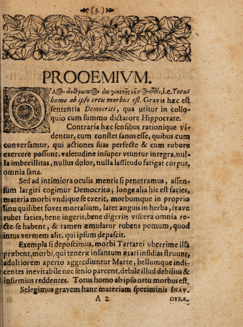 Gravis hacc el| ntencia Democriti^ qua utitur ia col|g- quio cum fummp dictatore Hippocrate. Contraria hatcfenfibus rationique vi¬ dentur, cum conftet fanos efle, quibus cuni converfamur, qui aftiones fuas perfede & cum robore cxcrcerc poflunt, valetudine infuper vtuntur intcgra^nul» la imbecillitas, nullus dolor, nulla laffitudo fatigat corpus, omnia (ana. Sed ad intimiora oculis menti? fi penetramus, aflcqif ifiim largiri cogimur Demoerjitoj langcaliafiiccftfacics, jjmatcriamorbi vndiquefeexcrit, isiorbumque in proprio |finu quilibet fovet mortalium, laret anguis in herba, fvave irufaet facies,bene ingerit,bene digerit«5 vifeera omnia re- ifie fehabent, & tamen amulatur rubens pomum,quod llintus vermem alit* qui ipfum dcpafGit. Exempla fi depofeimus, morbi Tartarei uberrime ilE? ljpraebent,morbi,qui tenerse infantum «tari infidias ftruunt^ l^adultiorcm aperto aggrediuntur Marte, bellumque indi^ licentes inevitabile nec fenio parcent,debile illud debilius & (jinfifmius reddentes. Totus homo ab ipfb ortu morbus cft^ I Selegimus gravem hanc materiam fpeciminis Inav- A Z OVRA,.