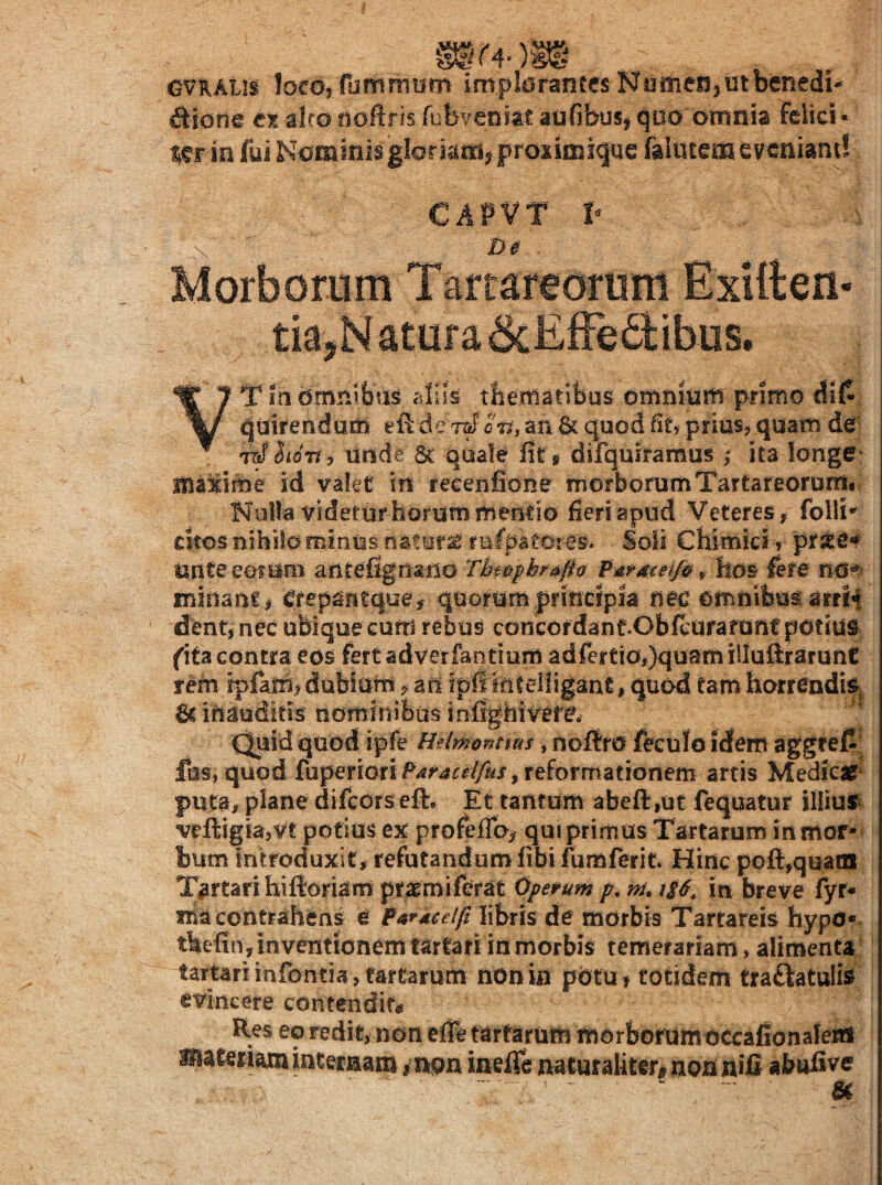 OVRAUS loco, fommum impldfanccs fJamerijUtbenedi- Aione e?s alro iioftris fubveniait aofibus^ qoo oinaia felici¬ ter ia fui Nominis gloriam^ prosiraigue falutem tvcaiand CAPVT P \ jo 0.. Morborum Tartareorum Exilten- tkjN atuf a 6cEiFe Aibus. VTindmnifaas aliis tfieitiaiibus omnium primo di{^, quirendum eft de ett, an 6c quod fiU prius? quam de] 7^ Sidn, unde 5t quale fir* difqmramus ; ita longe^ maxime id valet in recenfione morborumTartateorDm.; Nulla videtur horum mentio fieri apud Veteres, folli’ citos nihilo minus flaturi rufpatores. Soli Chimkf r pr^e*# unteeoriim anteflgoano Thi>pbra/h fardceip^ hos fere minanc? Cfepantque> quorum prinefp nec omnibus arrH dent, nec ubique cum rebus concordant.Obfcufaruiif pdtius fita contra eos fert adverfantium adferCio,)qusm illuftrarunt tem rpfam, dubium ari ipil kteiligant, quod tam horrendis^ 6c inauditis nominibus inflghivere, ' ^ C^id quod ipfe U?(montius, noftro feculo idem aggref^i fus, quod fuperioriP^rairf/yfi/, reformationem arcis Medic# puta, plane difeors eft. Et tantum abeft,ut fequatur iliiu!^ veftigbjVt potius ex profefToy quiprimus Tartarum inmor- bmn introduxit, refutandum fibifumferit. Hinc poft,quain Tartari hifioriam pr^miferat Opetum p, m. in breve fyr- ma contrahens e libris de morbis Tartareis hypo* thefin,inventionemtarfariinmorbis temerariam, alimenU; tartariinfontia,tartafum nonin potu, totidem traAatulis evincere contendite Res eo redit, non effe tarfarum morbofum occafionalera snaiexiam mteraam inon iaeffe naturaliter^ non nifi abufive . - - - . ^