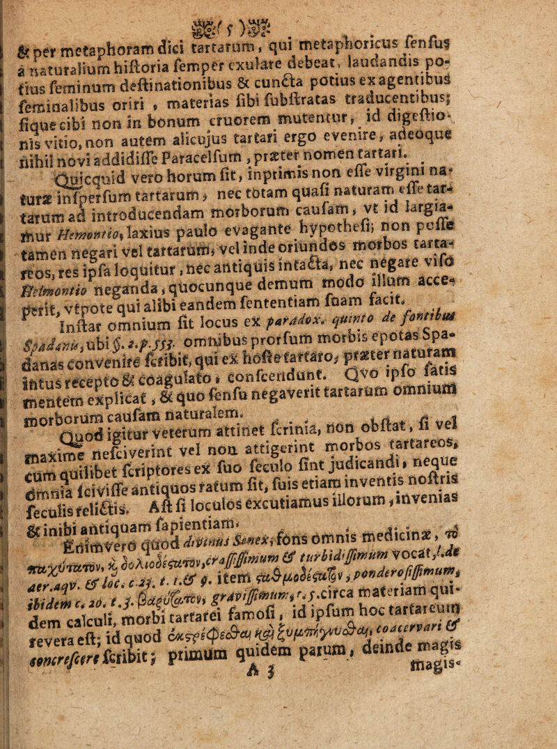 f )®l- & per metaphoram dici tartanim, qui metaphoricus fenfus a naturalium hiftoria fempcr cxukre debeat, laudanflis po¬ tius feminum deftinationifaus & cunaa potius ex agentibus feminalibus oriri . materias fibi fubftratas traducent.busj fiQueeibi nor» in bonum cruorem mutentur, td digcftio- lils vitio, non autem alicujus tartan ergo evemre, afleoque ilihii novi addidifle Paracelfum , prieter nomen tartan, <luicduid vero horum fit, inptimis non effe vlrgmt na? turslnfperfum tartarum, nec tbtam quafi naturam effe tar* tarum a^ introducendam morborum caufatn* vt id krgia. mur paulo evagante hypothefii non poffir tamen negari vel tattanitiu vel inde onundos morbos tarta^ 2S?esi|faloqmtur,necantiquisinfaaa. nec mirnontio neganda,qUOcunquedemum modo il.um acce- borum caulam naturalem, « . , nn» ni,4nt l! vel nuod igitur veterum attmet fcrinia, non obitat, ii vei nelimint vel nOu attigerint rnorbos tartafeos. ^nmaailibetfefiptoresex fuo feeulo fint judicandi, ««9^6 4mnia Iciviffe antiquos ratum fit, fuis etiam inventis noftri feculis felleis. Aft fi loculos excutiamus illorum, invenias ® fons 6mm, ^ r.ir. r, t.(S 9. item > fevera eft- id quod ^ tmrifitrkJuti ptimum quidem parum,