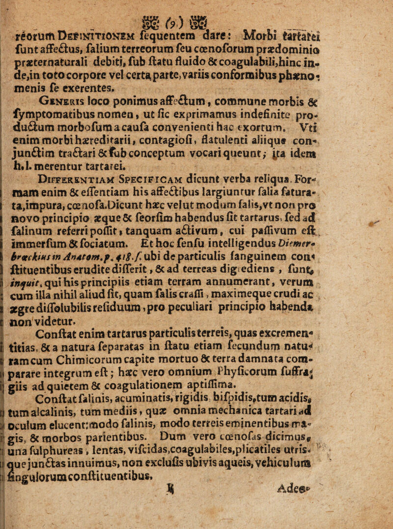 (9 ) reotum De^^ikitionem fequeatera dare ; Morbi taSird / funt affe£tus, falium terreorum feu coenofor um pratdominio praeteriiaturali debiti, fub ftatu fluido 8c coagulabili,hinc ia* i de,in toto corpore vel certa patte^ variis conformibus ph^no • menis fe cxerentes. ! Generis loco ponimus afFeftum, commune morbis ac ! fymptomatibus nomen * utfic exprimamus indefinite pro- I duftum morbofum a caufa convenienti hac exortum, \rti i enim morbi haeredi tarii, contagibfi» flatulenti aliique con-^ junftim traftari aclub conceptum vocari queunt; ita idem htl. merentur tartarei. Differentiam Specificam dicunt verba reliqua,For-» mam enim 8c eflentiam his afFeftibus largiunrur Talia fatura- tajmpura, c(Enofa.Dicunt haec velut modum (ai!s,vtnon pro i novo principio aeque 6c feorfim habendus fit tartarus.fed ad I falinum referri polTit I tanquam aftivum, cui paflivum eft immerfum 6t fociatum. Et hoc fenfu intelligendus Diemer^ An4tam,p.418,f.ubi depdiTticulh fanguinem con^ ftituentibus erudite dilTerit, 6c ad terreas digtedicns , funf;^ qui his principiis etiam terram annumerant, verura cum illa nihil aliud fit, quam falis crafii, maximeque crudi ac segrediflblubilisrefiduum^pro peculiari principio habenda 1 non videtur» I Confiat enim tartarus particulis terreis, quas excremen- titias, 8c a natura feparatas in ftatu etiam fecundum natu^ rameum Chimicorum capite mortuo 8c terra damnata cotn- parare integrum eft; haec vero omnium Fhyficorum fuffraj glis ad quietem 8c coagulationem aptillima. Confiatfalinis, acuminatisfrigidis hifpidis,tum acidisi i tum alcalinis, tum mediis, quae omnia mechanica tartari «d i oculum eluceat:modo falinis, modo terreis eminentibus rra- igis, 8c morbos parientibus. Dum vero tmnofas dicimus,r una fulphureas, lentas, vifcidas,coagulabiIes,plicatiles utrisw ' que junftas innuimus, non exclufis ubivis aqueis, vehiculum 11 fingulorunaconftituentibus, i ^ Adeo