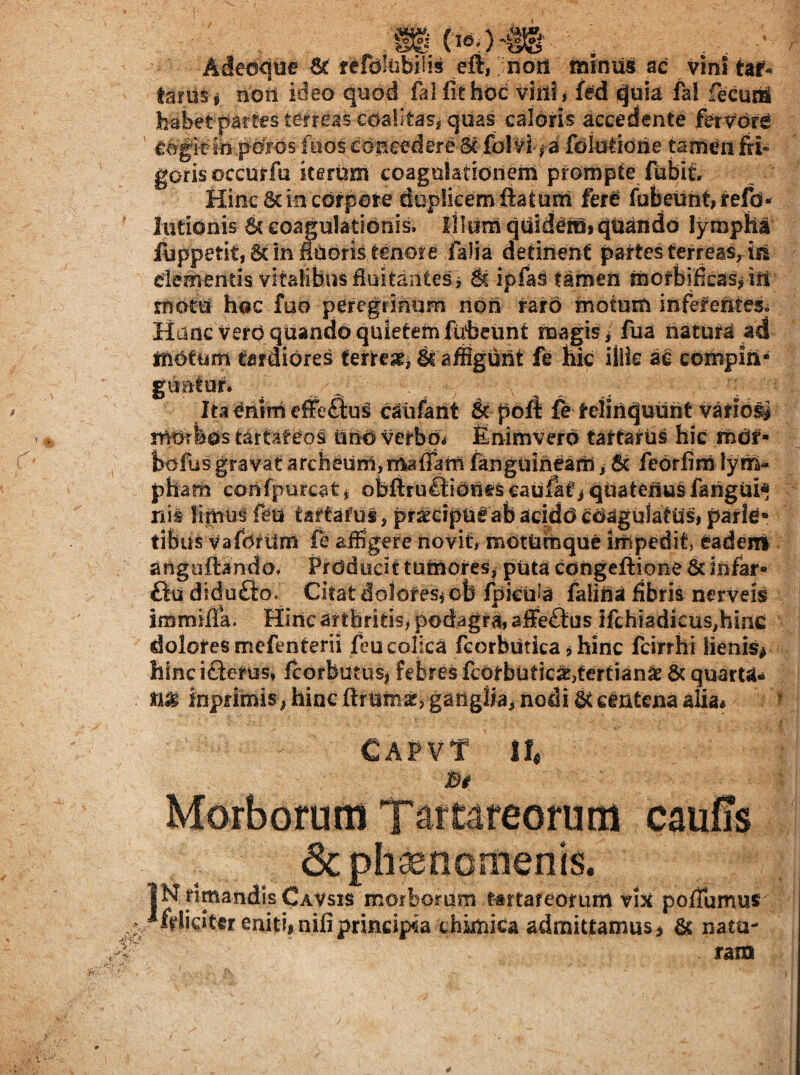 5 __ Adedque fefdlubiTis elt,; nori mmus ac vini tar- tariisj noti ideo quod ftlfithdc viriis ftd quia fal fecuc^ habet parees terreas cdalltasi quas caloris accedente ferv^dr^ pords foos concedere Sc folvi, a fdiolidne tameii fri* gorisoccurfu iterUm coagulatioriern prorupte fubit. Hinc 8c in corpore duplieemiiatum fere fubeunt,refd- lationis dc coagulationis. IlUim quidera» quaiido lympha luppetit, 6t in iUoris tenore faiia detinent partes terreas^ iss dementis vitalibus duitantes j S? ipfas farnen tnofbificaSjiiU motu hoc fud peregfimim non rarO motum inferentes. Hanc verd quando quietem fuheunt magis i fua natura ad motum tardiores tertear, ^ afflguiit fe hic illis ae compin¬ guntur. Ita ^riim efFeftus caufaiit & poft fe teliriquuht v^fiosj morbos tartaf^os iiUd verbpi finirnvero tattariis hic mOf• bdfus gravat archeurUimaflam fanguineam ^ & feorfim lym¬ pham confpurcatj obfiruftiOriescaUfati quateriu§fangui* nil iimu^ ftu taftafui, pr^dpu^ ab addo coagulatus, parie¬ tibus Vafettirn fe aihgere novit, mOtutnque impedit, eadeni anguftando. Prddocit tuiriores^ puta congeliione 5c infar* ftu didufto. Citat dolores^ cb fpkula falilla fibris nerveis immitfa. Hinc artbritis, podagra, ajffeftus Ifchladicus^hinc doloresmefenterii feucolica feorbutica ^hinc fcirrbi lienis^ hinc i£lerus, fcorbutus^ febres fcorbuticx,tertiani & quarU^ inprimis; hinc ftrumaj, ganglia, nodi centena alia« CAPVT II, Bi Morborum Tartareorum caufis 3c phsencmenis. IN rimandis Cavsis morborum tartareorum vix pofTumus *felidtcr eniti, nifi principia chimica adrnittamus, & natu¬ ram