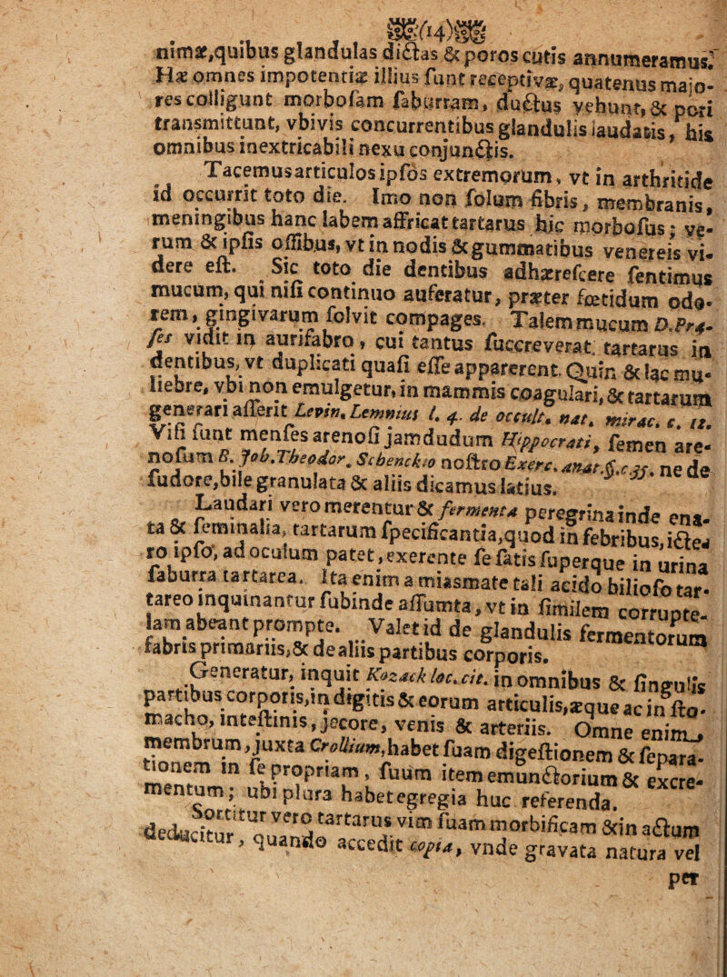 nimaf,quibus glandulas diflas &porosc»tis annumeramus' H* omnes impotentia illius funtreeeptiva, quatenus maio¬ res colligunt morbofam fabiirram, duftus vehunt.St oLi transmittuntj vbivis concurrentibusglandulisiaudafiis his omnibus inextricabili nexu conjun^iis. Tacemusarticulos ipfos extremorum, vt in arthritide id occurrit toto die. Imo non folum fibris, membranis, meningibus hanc labem affricat tartarus hic morbofus; ye- fum Scirpus ofiib.us,vt in nodis Scgummatibus venereis vi¬ dere elt. Sic toto die dentibus adhscrefcere fentimus mucum, qut nili continuo auferatur, prster fcetidum pda- lem, gingivarum folvit compages. Talem mucum fis vidit in aunfabrq, cm tantus fuccreverat. tartarus in dentibus, vt duplicati quafi efle apparerent Quin & Uc mu¬ liebre, vbi non emulgetur, m mammis coagulari, 3ctartarum generari alTerit £rpj». Lemniut l. 4.. de occult. nat, tnirac. e. it. Yiiiiatit meniesarenofi jamdudum Hjppocrati^ femen are- nofum B. Jeb.Theodor, Scbenckie noftro Exerc, anas.§.c.ju ne de fudore,biIe granu!ata& aliis dicamus Istius. ^ Laudari vero merentur 8t/rrwr»r4 peregrina inde ena¬ ta & feminaha, tartarum fpecifieantia,quod in febribus, iaes roipfo-, ad oculum patet,exerente fe fatis fuperque in urina faburra tartarea. Ita enim a miasmate tali addo biliofo tar- lam abeant prompte. Valet id de glandulis fermentorum fabris primanis,8t dealiis partibus corporis. Generatur, mquit Kazatk latuit, in omnibus & fingulis partibus corporis,m drg. tis Sc eorum articulis,*que ac in fto' macho, inteftinis, jecore, venis & arteriis. Omne eninu* rnembrum, juxta O-eW,habet fuam digeftionem & m°emnm‘” ’ ^«5 itememunaorium8c eSre- mentum, ubi plura habet egregia huc referenda. dechacitm' ^“ammorbificam 3tin aaum , q ando accedit tona, vnde gravata natura vel pet