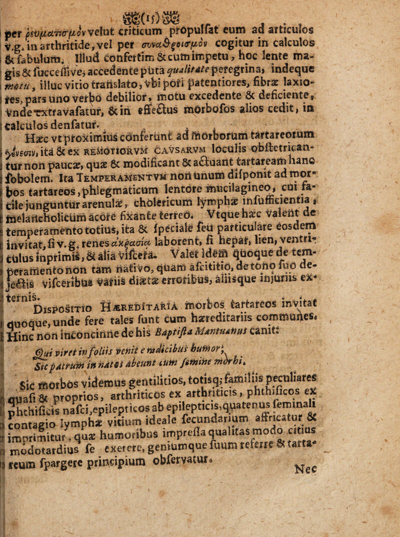 ( per jsV(j.et.7s&(j,ovveM criticum propulfat euro ad articulos v.gi in arthritide, yel per cogitur in calculos &fibuiuttii Illud ConfettimSccu»impetu, hoc lente roa- gis 8c fuccefiivcj accedente ptita quulitite peregtina» indeque mtu, illuc vitio translato, vbipof i patentiores, fibrae laxio- i^s, pars uno vetbh debilior, motu excedente 6t deficiente, Vnderxtravafatuf, dcin «flfe£ius rodtbofos alios cedit, ia calculos denfatuf. . , j Hjec vt ptolcimius cdnferUnt ad ffiOrborum tartareOium ita & ex REMdTiokVM cavsarvm loculis obftetrkan- tur non pauc», quae 8c modificant 5c aftUarit tartareath hane ibbolem. Ita TemperamektVm nOiiUhum difpOnit ad mor¬ bos tartareos,phlegmaticum lentore mucilagineq, cui fa- Cilelungunturarenulje, cholericum lyrophS ihfuffieientw, ffteiaftcholiCUm Sedte fixante terreOi Vtque hsc Valeht de temperamento totius, ita & {peciali leU particulare eosdwrt invitat, fi v.giteries«}t|tf£n& laborent, fi hepat, hen, ventri¬ culus inptimii. & m Viftefa. Valet idfffl qUOque de tem- Ucranlentonon tarn iiatiVO, quatn afeititiq, detonqfuo de- jeais vifceribue Latiis mtM erroribus, ahisque «njurns ex- - * ^ Dispositio SijEREDitARiA morbos tartareos invitaf dHoque,unde ferC tales funt cum harreditariis coroffioAeS. I Hinc iiori itii^dnciiiiie de his Baptifla Mantuanus canit* foliis ipcnit e radicibus hufHori patrum in ham abeunt iUm /mine rndrhi^ sic morbus videmus gentilicios, totlsq,; familiis peculiares quafi 8t proprios, arthriticos ex arthriticis, phthificos eX phchificis nafci,epi!epticos ab epilepticis,quateni^ fontaeio lymphst vitium ideale fecundarmm affricatur & imSitur^. Zx humoribus imprefla qualitas moda citius niodotardms fe exerere,gemuniquefuumrefme6^tarta- reum fpargete principium obfetvatur. ,1