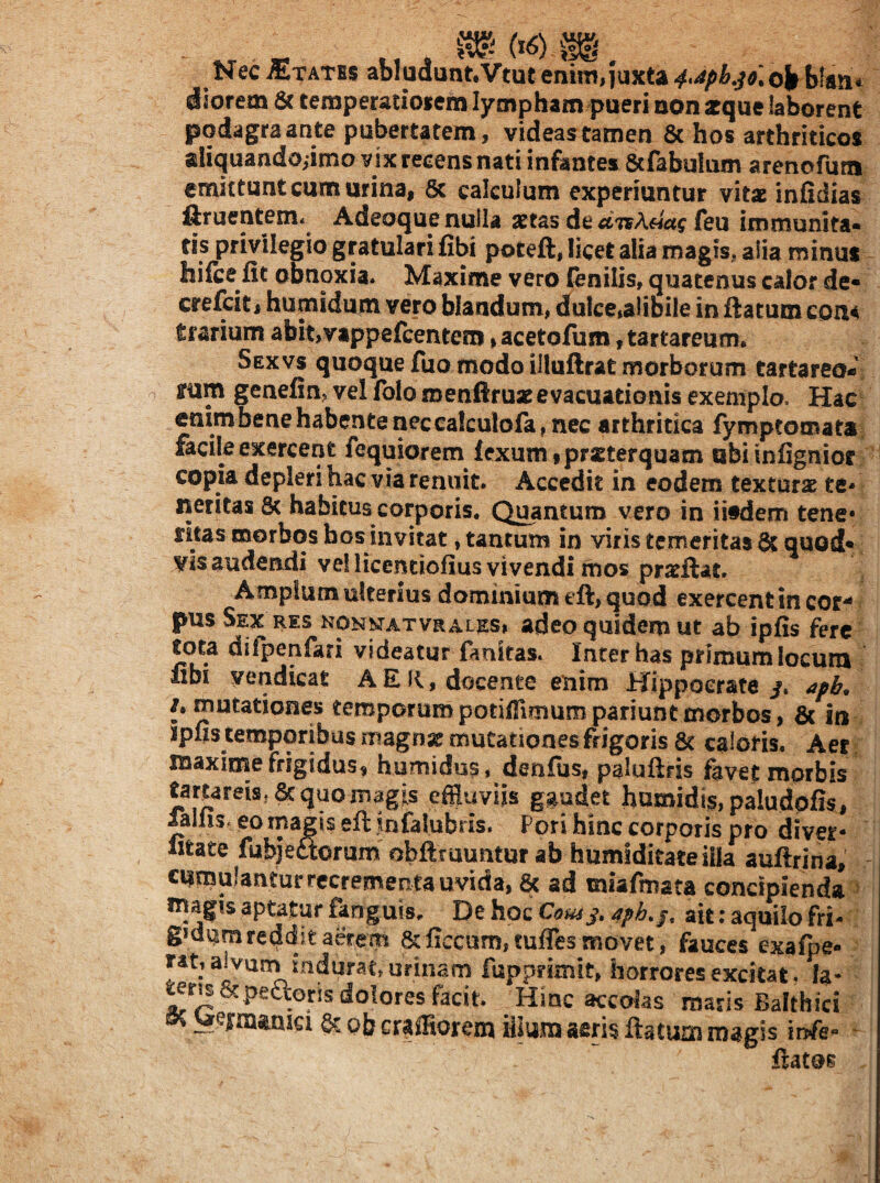 Nec States abIudunt,Vtut eniniiiuxta 4>^pkso] ilotem 6c temperaciofem lympham pueri oon arque laborent podagra ante pubertatem , videas tamen 8c hos arthriticos aliquandoiimo vix recens nati infantes 8cfabulum arenofuni emittunt cum urina, 8c calculum experiuntur yitx infidias ftruenteni*^ Adeoque nulla setas de dTisAeiag feu immunita* tis privilegio gratulari fibi poteft, licet alia magis., alia minus hifce fit obnoxia* Maxime vero (enilis, quatenus calor de« crefcitj humidum vero blandum» dulce,alibile in flatum cona trarium abit,vappefcentem % acetolum, tartareum* Sexvs quoque fuo modo illuflrat morborum tartareo* irum genefin» vel folo menftruse evacuationis exemplo. Hac enirnbenehabenteriecca!culofa,nec arthritica fymptomata facile exercent fequiorem fexumipritterquam ubiinfignior copia depleri hac via renuit. Accedit in eodem texturae te* neritas & habitus corporis. Quantum vero in ii#dem tene* ritas morbos bos invitat, tantum in viris temeritas^ quod* vis audendi vel licenciofius vivendi fnos pra^llac. Amplum ulterius dominium eft, quod exercent in cor¬ pus Sex res nonkt^atvrales, adeo quidem ut ab ipfis fere tota difpenfari videatur fauitas. Inter has primum locum fibi vendicat AER, docente enim Hippocrate /. apb, /. mutationes temporumpotiffimuropariuntmorbos, & in ipus temporibus magnse mutationes frigoris 6c caloris. Aer maxirrse frigidus, humidus, denfus, paluftris favet morbis tartareis.Scquomagis effluviis gaudet humidis,paludofis, falus. eo magis eft infalubris. Pori hinc corporis pro diver- Mtate fubjeaorum obftruuntur ab humiditateilla auftrina, cumulanturrecrementauvida, 6c ad miafmata concipienda magis aptatur fanguis. De hoc ait: aquilo fri- gmiim reddit aerem 6cficcum,tuflesmovet, fauces exafpe- rat, alvum mdurat/urinam fuppnmit, horrores excitat, fa- ^ris & peaoris dolores facit. Hinc accolas maris Balthici ^ ;Ue|mamci & ob craffiorem iilum aeris flatum magis infe flatos
