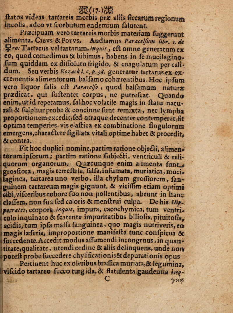 ftatos videas tartareis morbis pra? aliis ficcaflim regionum 1 incolis,adeo vtfcorbulumeiidemium falutent. Praecipuam vero tartareis morbis materiam fuggernnt alimenta, Cibvs 8c Potvs. Audiamus Paracelfum Ubr^ /. ^ie ^ro: Tartarus ve! tartarum, inquit, eft omne generatum ex I eo, quod comedimus 6c bibimus, habens in fe muciiagmo- j fum quiddam ex diflbluto frigido, 8c coagulatum per cali-. I dum. Seu verbis Kozack i, generator tartarus ex ex- i crementis alimentorum balfamo cohaerentibus. Hoc ipfum 1 vero liquor falis eft Pdrateifo , quod balfarnum naturae I praedicat, qui fuftentet corpus, ne putrefcat Quando S enim, ut id repetamus, fal hoc volatile magis in flatu natu- Uali6c fulphurprobe6c concinnefunt remixta, nec lympha ii proportionem excedit,fed otraque decenter eontemperat.fit I optima temperies, vis elaftica ex combinatione fingulorum I emergens,chara£lere figillata vitali,optime habet 6c procedit# |l8c contra. , il Fit hoc duplici nommc,partim ratione objefl:i,aIimen* I torumipforum; partim ratione fubjefti, ventriculi & reli- Iquorum organorum. Quaccunque enim alimenta funt-i Ijgrosfiora, magis terreftria, falfa,infumata, muriatica, muci- jjlaginea, tartareauno verbo, illa chylum grofliorem, fan^ Iguinem tartareum magis gignunt, & viciflim etiam optimi |cifai,vifeeribusroborefuonon pollentibus, abeunt in hanc s| daflem, non fua fed caloris & menftrui culpa. De his \f0crdtes^ corpora» ir^quity impura, cacoehymica, tum ventri- i culo inquinato &fcatente impuritatibus blliofis.pituitofis, I acidis, tum ipfa mafla fanguinea, quo magis nutriveris, eo [jjmagis larferis, improportione manifefta tunc confpicua & fjfuccedente.Accedit modus alTumendi incongruus jin quan- lUitate,qualitate, utendi ordine 3c aliis delinquens, unde noiI Bipoteflprobefuccedere chylificationis&depurationis opus Pertinent huc ex oleribus braflica muriata,6c legumina, Ijvifcido tartareo fucco turgida, 6c flatulenta gaudentia ii , C y$i(^