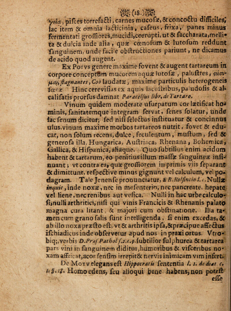 ydq., pifces torrefa£^i , carnes mucofse, 8c concoctu difficile^; lac item 8c omnia lafticinia , cafeus, frixa, panes minus fermentati gro{riores,rnucidijcorrupti, ut 6c faccharata#melli*^ ta &duJcia inde alia , qiix ccenoium & lutofum reddunt 'fangoineTn; unde facile obilruftiones patiunt, ne dicamus de acido quod augent. Ex PoTvs genere maxime fovent at augent tartareum irt corpore conceptam mucorem aquas lotofa^, paluftres, fMGUii flagrantesj Coo laudatae 3 maxime particulis heterogeneis feras Hinccerevifias ex aquis lacultribus,pa?udolis & al* califatisprorfusdamnat ?a*aceljus UhrtdeTartar&^ Vinum quidem moderate ufurpatum cor lastificat minis, fanitatemque integram fervat, fenes folatur, Unde lac fenum dicitur; fed nififekftus inftituatur 6c concinnus ulus^vinum maxime morbos tartareos nutrit, fovet 8t edu¬ car, non folam recens, dulce > feculentum, muftum, ftd Se generofa illa, Hungarica, Aullriaca^ Rheiiarsa, Bohemicai Gallica, 8cHirpanica,aHaqne. Quoiubtilias enim acidam habent Sc tartarutn, eo penitius illum maffae faoguineae infe jauant; vt contra ea» qu^ groiSorem in primis viis feparant 8c dimittunt, refpe^ii ve minus gignunt vel calculum, vel po« dagram. Taie Jenenfe pronunciatur, a B,Ro^fincio l, inquit iinde noxae, nec in mefenterin, nec pancreate, hepate;; vel liene, nec renibus autvefica. Nulli in hac urbe calculo- fi»aulli arthritici, nifi qui vinisFrancicisSt Rhenanis palato magna cura litant majori cum obftuiatione. Illata* aaen cum grano falis funt intelligenda, fi enim excedas, 5C ab illo noxa praefto eft, vt & arthritis ipfa,8cpr3rcipue afFeQus ifchiadkus inde obfervetur apud nos in praxi ortus. Vtro- biq;,verbis D.Pr£j PatholR2.c,g.iuht\\\(>x fulphurea & tartarea pars vini in fanguinem diditur,liUrnoribos & vifccribus no¬ xam afFric^it,acor fenfim trrepitSc nervis inimicam vim infert. De Motv elegans efl: Hippocratis fententia /. /. dedtat r. Homoedens; feu alioqui bene habcns^non potefi effe