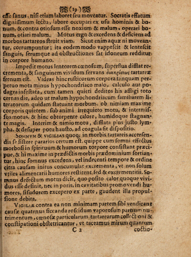 cflefanus,nifi etiam laboret feu moveatur. Socratis effatum I digniffimum iefta, labore occupari ex ufu bo^inis & bo- t num, 8ccontra otiofumefle noxium 6c malum i operari bo* I num» otiari malum. Motus ergo 6c excedens 6c deficiens ad [ morbos tartareos ftruit viam. Sicut enim aquae ni movean* i tuti corrumpuntur; ita eodem modo vappefcit lentefcit i fanguis, ferumque ad obftru£tiones fac idoneum redditur* I in corpore humano. Impedit motus lentorem coenofum;, fuperfiua difflat re- i crementa, &fanguinem vividum fervans tartarex i frenum eft. Videas hincrufticorum corpora tanqu^m per- ^ petuo mota minus hypochondriaco maJo» calculo aut po** 1 dagrainfeftata, cum tamen quieti deditos his affligi toto i cernas die, adeo ut malum hypochondriacum famiharem li- 3 teratorum quidam ftatuant morbum, ob nimiam maxime ) corporis quietem i fub animi irrequieto motu, 8c intermif» i fosmotus, & hinc obtorpente calore, humidoque ftagnan* l temagis. InterimSc nimiomotu, difflata plusjufto lym*? li pha, 8c defuper potu haufto, ad coagula fit difpofitio. SoMNVM 6c VIGILIAS quoq,- in morbis tartareis aecerfen- [j dis fefiftere pararios certum eft, quippe cum fomni effe£ius fi morbofiin fpirituum6c humorum torpore confidant prxci- if pue,5c hi maxime in prsdiais morbis pratdominiumfortian» i tar,hincfomnus excedens, vel indecenti tempore 8t ordine \ citra caufam initus concumulat excrementa , vt nonfblum t1 vtiles alimentarii humores refticent jed & excrementitii. So- n mnus defeaum motus dicit, quopofito calor quoque vivi- t dus tffe definit, nec in poris, in cavitatibus promovendi hu^ n mores, fifudor^m excepero ex parte, gaudent illa propul- •i fione debita. ^ . I Vigil*.®: contra ea non minimam partem fibi vendrcanf si caufie quatenus ficcanda rofcidum vaporofiim partium nu-i 1 trimentum, ccenofx particularum tartarearutn colleft oni 8t i'] conftipationi obftetricantur, vt taceamus mirum quantum C z ' co£tio^'