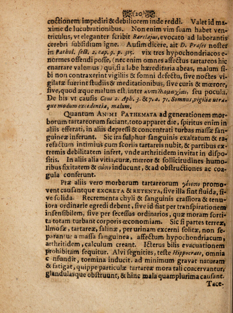 I coctionem impediri Stdebiliorem inde reddi. Valet id ma- xime de lucubrationibus. Non enim vim fuam habet ven¬ triculus, vt eleganter fcribit evocato ad laborantir prebri fubiidium igne. Aulim dicere, ait D. Prsfet nofter in PathcL feQ, 2, cap, p, p, //5. vix tres hypochondriacos e- Bormes offendi poffe, (nec enim omnes affeftustartareoshic enarrare valemus 1 qui,fi a labe haereditaria abeas, malum fi- bi noncontraxerint vigiliis 8cfomni defe£lu,fivenoftes vi¬ gilatae fuerint ftudiis 8f meditationibus^ live curis & mcerore, nve,quod aeque malum eft, inter «e7rs»i0j!«a;^i£«v, feu pocula. De his vt caufis Cous 2. stph. yuSomnusppigiiixutra» qut modum excedentia^ malum^ Quantam Animi Pathemata ad generationem mor-^ borum tartateofum faciant,toto apparet die, fpiritus enim in aliis efferati, in aliis depreffi 8c concentrati turbas maf& fan-^ guinex inferunt. Sicirafulphur fanguinis exaltatum ac ra^ refaftum intimius <:am fcoriis tartareis nubit, ac partibus ex* tremis debilitatem infert, vnde arthritidem invitat in difpo- litis. In aliis alia vitia,curat, moeror ac follicitudines humo- fibu^fixitatem ac WiTiy inducunt, ac ad obftruftiones ac coa¬ gula conferunt. Prat aliis vero morborum tartareorum yivmv promo¬ vent caufantque excreta ac RETENTA, five illa fint fluida, li¬ ve folida- Recrementa chyli ac fanguinis cralfiora Sc tenu¬ iora ordinarie egredi debent, live id flat per tranfpirationenr' infenlibilem, live per fecelTus ordinarios, quat moram forti- ta totam turbant corporis oeconomiam. Sic li partes terrex» limofx, tartareat, falinat, per urinam excerni folitx, non fe- parantur a malTa fanguinea, affeftum hypochondriacumi arthritidem,calculum creant Iflerus bilis evacuationem prohibitam fequitur. Alvifegniries, tefteomnia c nfundit, tormina inducit, ad minimum gravat naturam ^ particulae tartareae mora tali coacervantur# glandulasque obftruunt, 6c hinc mala quamplurimacaufant Tacc*