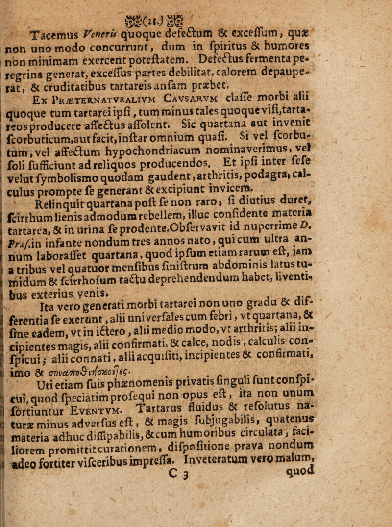 Tacemus P^merk quoque defG£^:um & cxceffum, quae non uno modo concurrunt, dum in fpiritus 8c humores non minimam exercent poteftatem. Defeftus fermenta pe¬ regrina generat, excCflbs partes debilitat, calorem depaupe- rat, 6c cruditatibus tartareisanfam pr;sbee. ^ ^ Ex Pr^ternatvralivm Cavsarvm claffe morbi ahi quoque tum tartarei ipfi, tum minus tales quoque vifi,taru- reos producere affeftus affblent. Sic quartana aut invenit fcorbuticum,autfacit|inftar omnium quafi. ^ Si vel feorbu- tum,vel affeftum hypochondriacum nominaverimus, vel foU fuiSiciunt ad reliquos producendos. Et ipii mter lefe velut fymbolismo quodam gaudent, arthritis» podagrai cal¬ culus prompte fe generant & excipiunt invicem. ^ Relinquit quartana poftfe non raroi fi diutius duret, fcirrhum lienis admodum rebellem, illuc confidente materia tartarea,5c in urina feprodente.Obfervavit id nuperrime/>♦ Pr4\i\ infante nondum tres annos nato, qui cum ultra an¬ num laboraflet quartana, quod ipfum etiam rarum eir, jani a tribus velquatuormenfibus finiftmra abdominis latus tu¬ midum & feirrhofum taau deprehendendum habet, Uventi, bus exterius yenis* ^ ^ Ita vero generati morbi tartarei nOn uno gradu 8c air- ferentia fe exernnt, alii univerfales cum febri, vt quartana, 8c fine eadem, vt in iftero, alii medio modo, vt arthritis; aln in-^ cipientes magis, alii confirmati, & calce, nodis, calculis con- fpicui,- alii connati, alii acquifiti,incipientes& confirmati, imo 8c ^ ^ v r ^ r : Uti etiam fuis phaenomenis privatis finguli funt conlpi- cui, quod fpeciatim profequi non opus eft, ita non unum fortiuntur Eventvm. Tartarus fluidus & refblutus na¬ turae minus ad ver fus eft, magis fubjugabilis, quatenus materia adhuc dimpabilis,&cum humoribus circulata»jaci- liorem promittiteurationem, difpofiuone prava nondum twleo fortiter vifceribus impreffa. Inveteratum vero malurn^ I 1