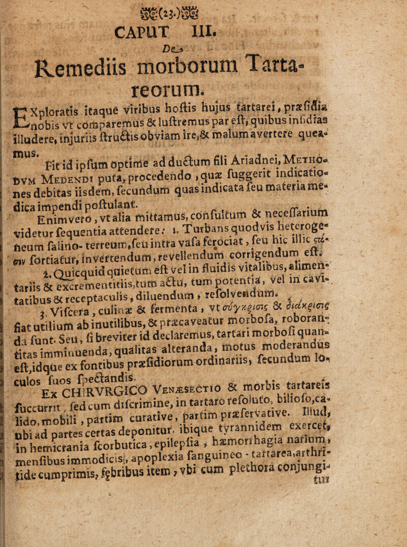 CAPUT llI. Dtjt morborum reorum* Exploratis itaque viribus hoftis hujus ■tartarcl.prxfi^^ia nobis vt cotuparemus &luftremuspar efti quibus inbdfas illudere, injuriis ftru^is obviam ire.Sc malum avertere que».^' Fidd ipfum Optinie ad duflum fili Ariadnei.METHO» UVM Medendi puta, procedendo .gux fuggent mdicatio- nes debitas iisdem, fecundum quas indicata feu materia me« «i.«-.aS.c»nraUum & videtur fequentia attenderei. Tutbans quodvis heteroge» fieum faliiio- tefreuns.feU intra vafa ferOciat, feu hic e»y fordafur, invertendum,revellendum corrigendum eltf i Quicquid quietum eft vel in fluidis vitaliDus, alime _• tariis &^rementitiis,tum aau, tum potentia, vel meavi-. tatibus8(receptaculis,diluendum»refolvefidnm, , ^ 4 Vif-era , culinae & fermenta , vtcv^Kficis & diaK^imS fiat utilium ab inutilibus, Seprscaveatur morboia, roboran¬ da fun- sTu, fi breviter id declaremus, tartar. m orbofi quan¬ titas imminuenda, qualitas alteranda, motus moderandus eft,idqae ex fontibS prsefidiorum ordinariis, fecundum lo, CHfRVRGICO VENiESfeCTiO & morbis tartareis fuccurrn fed cum diicrimine, in tarwro refomto, bihofo,ca- lido, mobili, partitn curative, partim praeferyative. I ud, ubi ad partes Tertas deponitut- ibique tyrannidem exercet, inhemSnia fcoibudca.epilepfia , baemorlhagia nanum^. meSSmodicsl, apoplexia fanguineo -tartarea.arthri- Secumprimis,ffbribusitem,vbi cum plethoraconjungj