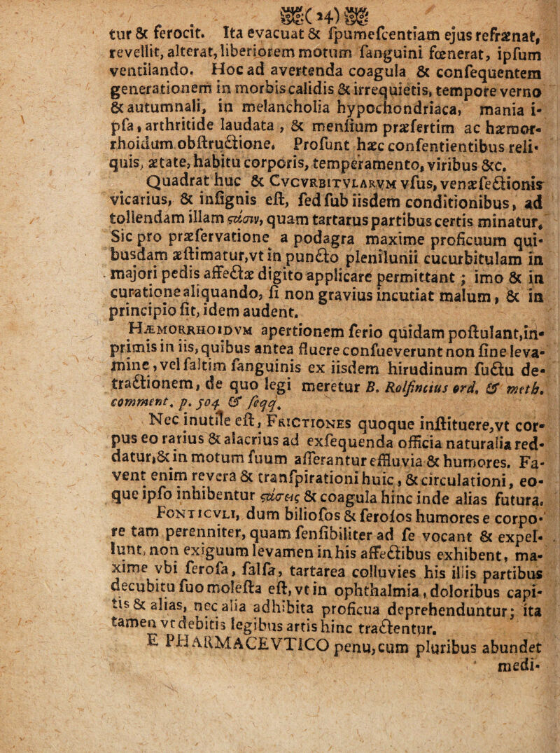 tur 8c ferocit. Ita evacuat 8c fpumefcentiam ejus refraenat, revellit, alterat,liberiorem motum fanguini fenerat, ipfum ventilando, Hoc ad avertenda coagula & confequentem generationern in morbis calidis & irrequietis, tempore verno & autumnali, ia melancholia hypochondriaca, mania i- pfa,arthritide laudata , 5c menjfium pratfertim ac hseraof- rhoidum obUrudione. Profunt hxc confentientibus reli* quiS; Itate, habitu corporis, temperamento, viribus 5cc. Quadrat huc 6c Cvcvrbitvlarvm vfus, vena^feftionis^ vicarius, 8c infignis eft, fedfubiisdem conditionibus, ad tollendam illam quam tartarus partibus certis minatur/ Sic pro praefervatione a podagra maxime proficuum qui¬ busdam asfl:imatur,vt jn pundo plenilunii cucurbitulam in majori pedis alFeftat digito applicare permittant; imo 6c in curatione aliquando, fi non gravius incutiat malum, 6c in principio fit, idem audent. H^mo^hoiovm apertionem ferio quidam poftuIant,iri- primis in iis, quibus antea fiuere confueverunt non fine leva- mine, velfaltim fanguinis ex iisdem hirudinum fufiu de- tradlionem, de quo legi meretur B, Rolfincius erd, tS metb, commenta p, Nec inutile eft, Frictiones quoque inftituere,vt cor¬ pus eo rarius & alacrius ad exfequenda officia naturalia red- daturiSc in motum fuum afferantur efflu via & humores. Fa¬ vent enim revera 6c tranfpirationi huic, ^circulationi, eo- que ipfo inhibentur ^<7«? & coagula hinc inde alias futura. Fonticvli, dum biliofos & ferolos humores e corpo¬ re tam perenniter, quam fenfibihter ad fe vocant 6( expel¬ lunt, non exiguum levamen fehis affeaibus exhibent, ma¬ xime ybi ferofa, falfa, tartarea colluvies his illis partibus O ^ ^ ytin Ophthalmia, doloribus capi¬ tis & alias, nec alia adhibita proficua deprehenduntur; ita tamen vedebitis legibus artis hinc traftentur, E PHaUMACEVTICO pcnu,cum pluribus abundet medi-