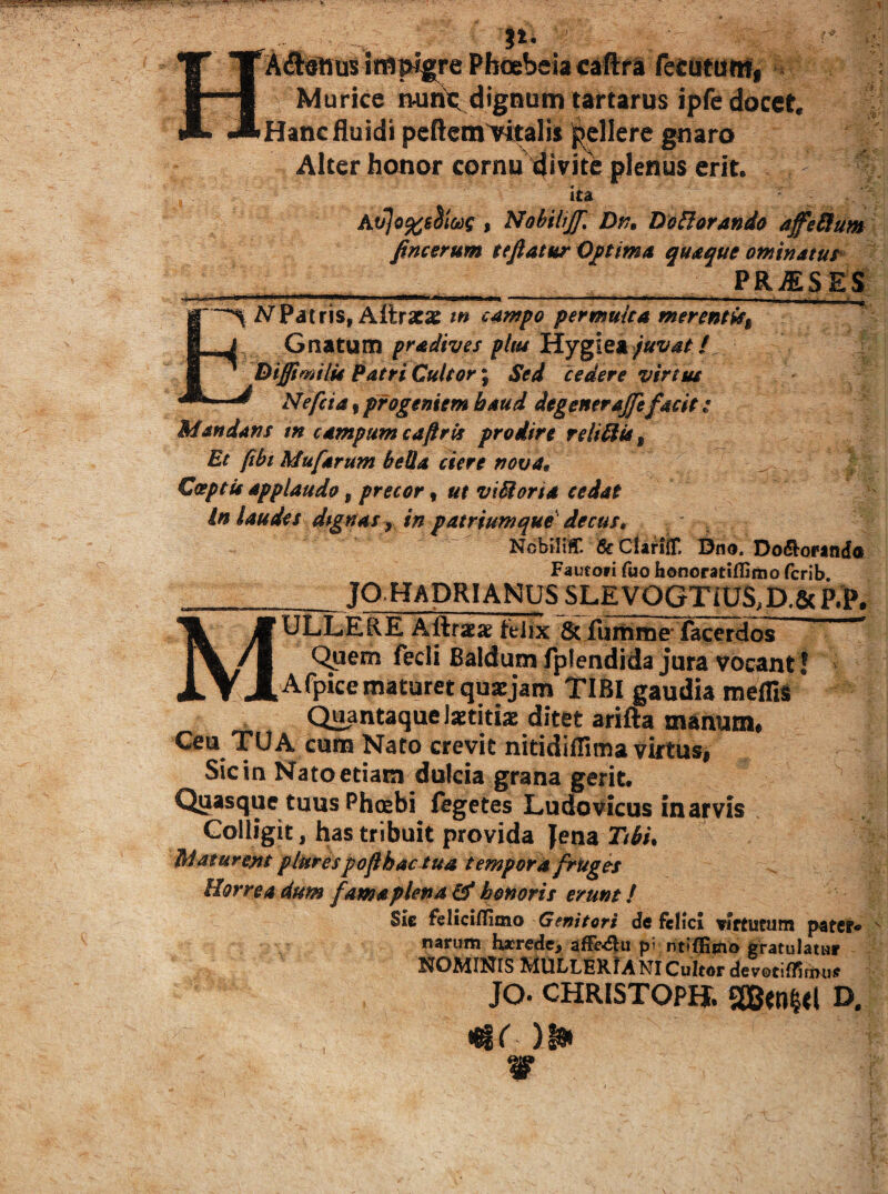 ■ . '**• ' A<n)Jttuslffli^re Phoebeia caftfa retutuWi ‘ Murice rwnt^ dignum tartarus ipfe docet. Hanc fluidi pefl;em>italis Ipellere ^aro Alter honor cornu 4<vite plenus erit. ? ita , Nobilijf. Dvn Do^orando affeSfum fincerum teftatur quaque ominatus- PR^SES ^ /^Patris, ARrscae m campo permuka nuremis^ pradives plm lA.Y%\^9i juvat i Btffimilis Patri Cultor; Sed cedere virtus Nefcia, progeniem haud degenerajfefacit: Mandans m campum cafiris prodire relidis ^ Et ftbt Mufarum beUa ciere nova, ; Coeptis applaudo ^ precor ^ ut viMoria cedat In laudes dignas ^ in patriumque decus, NobiliC feClanir. Bno. Do^oranda Fautori fuo honoratifljmo fcrib JO HADRIANUS SL£VQGTiUS,D.& P.P. MULLERE Aftraeae felix 6c fuituiie’facerdos ^ Quem fecli Baldum fplendida jura vocant! Afpicematuret quxjam TIBI gaudia meffii Quantaque Ixtitiac ditet arifta manum# Ceu TUA cum Nato crevit nitidillima virtus, Sic in Nato etiam dulcia grana gerit. Quasque tuus Phcebi ftgetes Ludovicus inarvis Colligit, has tribuit provida Jena Ttbu Maturent plurespofhacsua tempora frUgcs Horrea dum fama plena & honoris erunt / Sie feliciilGmo Genitori de ftlici vjftucum pater* narum lu^recle, pi ntiffiino gratulatur NOMINIS MULLER.1 ANI Cultor devotiiliftMiff jo. CHRISTOPH. SCBetlKl D.