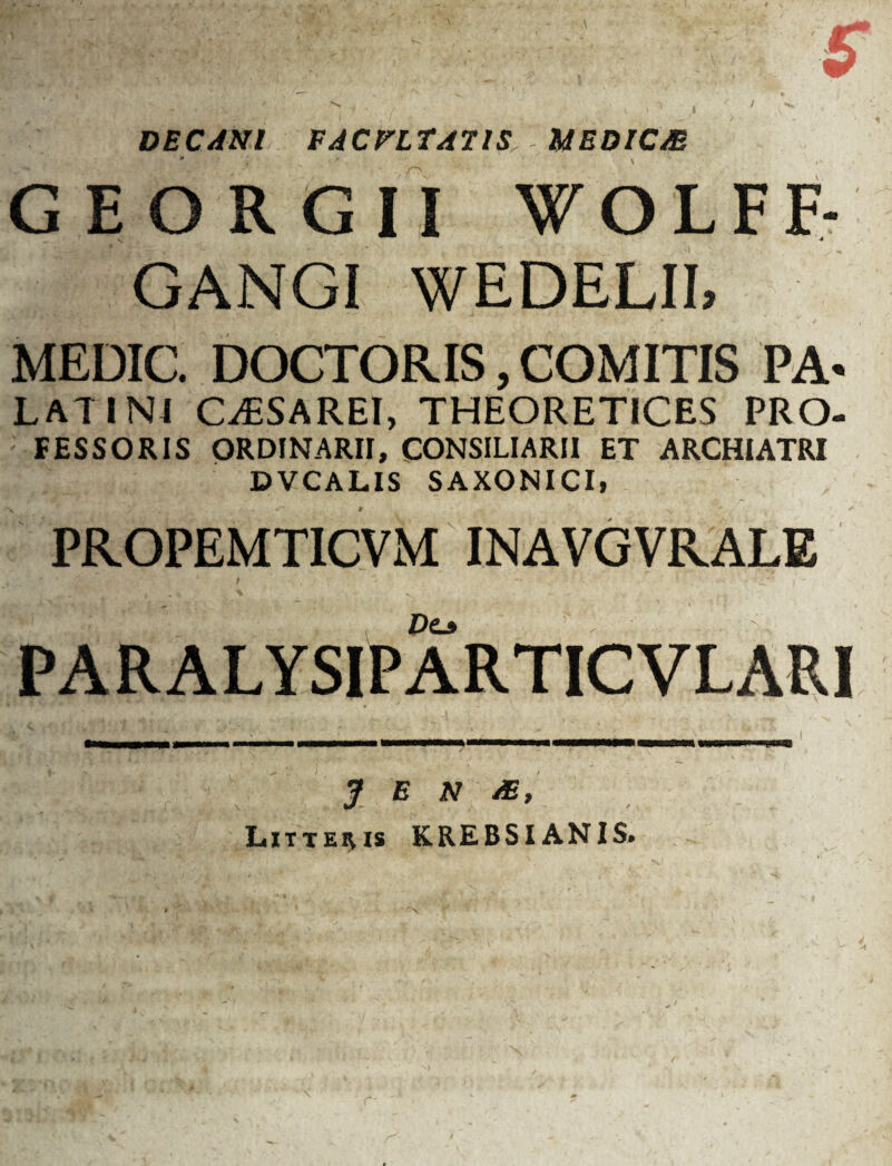 I / DECANI FACULTATIS UEDICM GEORGII WOLFF- GANGI WEDELII, MEDIC. DOCTORIS, COMITIS PA- LATIN4 CiESAREI, THEORETICES PRO- FESSORIS ORDINARII, CONSILIARII ET ARCHIATRI DVCALIS SAXONICI, PR.OPEMT1CVM INAVGVRALE PARALYSIPARTICVLARI J E N Litteivis KREBSIANIS.