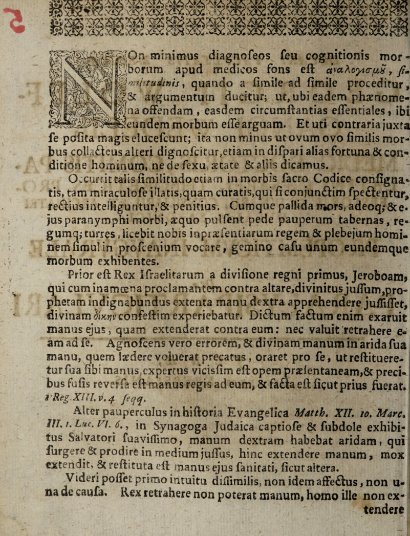 ^j^^^^^^aaofFendam , easdem circumftantias effenciales* ibi morbum effe arguam. Et uti contraria juxta fe pofita magis elucefcunt; ita non minus ut ovum ovo fimilis mor¬ bus colla£leas akeri dignofcitur.etiam in difpari alias fortuna & con* ditione hoiTiinum, ne de fexu, astate 6t aliis dicamus. OvCUi fit talis fimilitudoctiarn in morbis facro Codice configna^ tis, tam miraculofe iHatisjquam curatis,qui fi conjunftim fpcftentur, te£tiusiiitelliguritur,’& penitius. Cumque pallida ry^ors, adeoq;8ce- jus paranymphi morbi, atquo pulfent pede pauperum tabernas, re« gumq,-turres jiicebit nobis iapiasTeniiarum regem 6c plebejum homi¬ nem fimul in profcenium vocare, gemino cafu unum .eundemque fnorbum exhibentes. Prior efi: Rex Ifraelitarum a divifione regni primus, Jeroboamf qui cum inamoena proclamantem contra altarejdivinitusju/Tum,pro¬ phetam indignabundus extenta manu dextra apprehendere jufliflet, divinam f5iy.?;vconfefl:im experiebatur. Diftum faftum enim exaruit manus ejus, quam extenderat contra eum; nec valuit'retrahere e- am ad fe, Aghofcens vero errorem, & divinam manum in arida fua manu, quem latdere voluerat precatus, oraret pro fe, utreftituere- turfua fibimanus.expertus vicisfim ellopempr2lentaneam,8c preci¬ bus fufis reverfa eft manus regis ad eum, & faaa eft figut prius fuerat* i'Reg jeqq. Alter pauperculus in hiftorb Evangelica Matth, XIL lo. Mare* llI.i. Luc.Fi. in Synagoga Judaica captiofe 8c fubdole exhibi¬ tus Salvatori fuavifnmo, manum dextram habebat aridam» qui furgerc & prodire in medium juflus, hinc extendere manum 9 mox exteridit, Screflituta efi: inanusejus fanitati, fieutaltera. Videri poflet primo intuitu difiimilis, non idemafFe£lus, non u- na de caufa* Rex retrahere non poterat manum, homo ille non ex¬ tendere