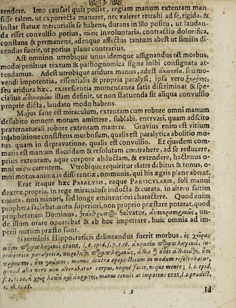 tendere. Imo caufari quis poffet, regiam manum extentam man* fiiTe talem, ut exporrefta maneret, nec valeret retrahi ad fe, rigida, Sc inftar ftatuat nnercurialisfehabensi durans iniilo pofitUi ut laudan¬ da eiTet convulfio potius > moic involuntaria, contraftio dolorifica, conSns affeftus tantum abeft ut fimilis di- cendus fuerit, ut potius plane contrarius. j n u Aft omnino utrobique unusidemque amgnanduseit morbus, modoi penitius textum&pathognoniica figna inibi confignata at¬ tendamus. Adeft utrobique aridura manus, adeft leu mo¬ vendi impotentia, effentialis & propria paraly.fi; ipfa vero feu aridura hxc, exareftentia momentanea fatis diicriminat & lpe- cialius d^wctfiUv illam definit, ut non ftatuenda fit aliqua convulfio proprie difta, laudato modo habens. Majus fane eft miraculum, extentam cum robore omm manum defubito omnem motum amittere, fublabi, enervari,quam adfcito prxternaturali robore extentam manere. Gravius enim eft vitium inlabolitioneconfiftens morbofum, qualis eft paralytica abolitio mo¬ tus. quam in depravatione, qualis eft convulfio. Et ejusdem com- - matis eft manum flaccidam Screfolutam contrahere, ad fe reducere, prius extentam, aque corpore abdu£iam, & extendere, hactenus o- mni carentem. Vtrobique requiritur elater debitus & tonus, o- mni motus anima is differenti» communis/qui his »gris plane aberat. Erat itaque h»c Paralysis, eaque Particvlaris, loli marim dextrx propria, in rege miraculofeindudta &cur^a. inaltero faltim curata, non minori, fed longe eminentiori charactere. Quod enim piopheta faciebat,nutu fuperiori.nonproprio prxftare poterat,quoa monetarum Do.minus, Salvator, ctvio^aroe/Miu un¬ de iUum orare oportebat & ab hoc impetrare, huic omnia ad im¬ perii nutum prxfto funt. , r • u • ~ -^i terminis Hippocraticis delineandus fuerit morbus, h „*o, erant, m- temDents paralytica, ®^rrA)j>,i£(DC, J itdev nie , STS ytiiir,,. manus dextra ppopmmrn sn modum rtfolvebatur, „o-d aha vero non alterabatur corpM,neque facte,neque mente ■, f e. r. 2Z. >i' tenuis ac impotens eutj.i-pradfil. C\ t% zS»