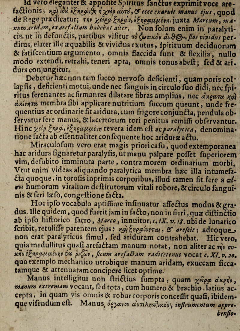 la vero eleganter 6c appolite Spiritus lanctusexpnmitvoce arc- fafl:ionis X^P ecce exaruit manus ejus, quod de Rege prodicatur; t>?v s^yf^fZfisvyiv)UTita Marcum^ ma* sium aridam ytxarefAtiam habeb At alter, Nonfolum Cnim in paralyti¬ cis, Ut in defiinftis, partibus vifitur to (tunnov flos vividus ditus, elater ilieoquabilis & vividus exutus, Ipirituum deciduorum & fadfcentiurDargumento, omnia flaccida funt & flexilia, nullo modo extendi, retrahi, teneri apta, omnis tonus abeft; fed&ari. duraconjungitur^ Debetur hoc non tam luceo nervofo deficienti, quam poris coi- lapfis, deficienti motui, unde nec fanguis in circulo fuo didi, nec fpi* ritus ferenantes ac firmantes dilatare fibras amplius, nec aH^cmx. djiivifiTtt membra fibi applicare nutritium fuccum queunt, unde fre¬ quentius ac ordinarie fit aridura, cum frigore conjunfla, pendula ob* fervatur Fere manus, 6c lacertorum tori penitus remiflTi obfervantur. Hinc x^P revera idem eft zQparalytka^ denomina¬ tione fafta ab eflcntialiter confequente hoc aridura? a£iu. Miraculofum vero erat magis priori cafu, quodextemporanea hac aridura lignaretur paralyfis, ut manu palpare poflet fuperiorem vira,defubito imminuta parte, contra morem ordinarium morbi* Vtutenim videas aliquando paralytica membra hxc illa intumefa- fla quoque, in torofis inprimis corporibus, illud tamen fit fere a humorum vitaliumdeftitutorum vitali robore,8ccirculo fangui- nis &feri latfo, congeftione fa£ia. Hoc ipfo vocabulo aptifiime infinuatur afFe£ius modus 8c gra¬ dus. Ille quidem, quod fuerit jam in fafto, non in fieri , qua? dillin£lio ab ipfo hiftorico facro, , innuitur, r./A^ t;.ubi de lunatico fcribititetulilTe parentem ejus: , Qf arefeit \ adeoque.^ non erat paralyticus fimul, fed ariduram contrahebat. Hic vero, quia medullitus quali arefaftam manum notat, non aliter ac 7^'y tw* xh 6oc , ficum arefaBam radicetems vocat c.XI^v.zo* quo exemplo mechanico utrobique manum aridam, exuccam ficca- tamque 8c attenuatam concipere licet optime. Manus intelligitur non llri£i;ius fumpta, quam x^&^ dn^rii ^ manum extremam vocant, fed tota, cum humero & brachio, latius ac¬ cepta, in quam vis omnis 6c robur corporis concedit quali, ibidem- que vifendum eft. Manus^ uyTiArivfliKov^f inflrumentum appre-- benfio*