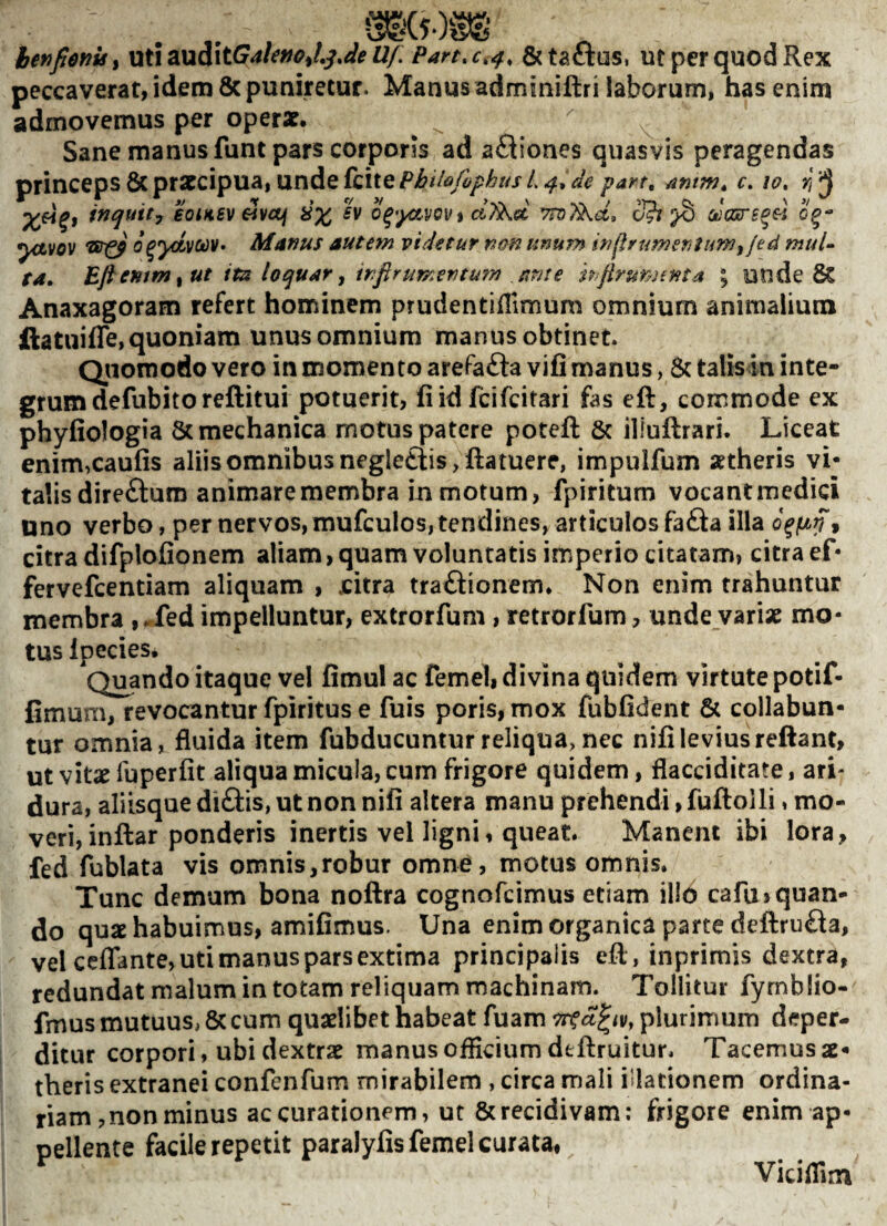 henftertis^ \X^\z\xS\t.GaUfioJ,^JeUI. Parthe,4, &taftus, utperquodRex peccaverat, idem 8c puniretur. Manus adminiftri laborum, has enim admovemus per operat, ^ '' Sane manus funt pars corporis ad afliones quasvis peragendas princeps 6c prateipua, unde (cite Phihfophus 1,4^ de part, amm» c, 10» fj tnquity eoiKBV ^voji iix o^'yx.VQVi d7kd S?i ^ 0^- ^ynvov o^ydvodv» Mafius autem videtur nm tinum injlrumerjtuWfjed muU ta. Bft entm ^ ut ita loquar y irifirumentum iinte hfirum£nta ; unde & Anaxagoram refert hominem prudentiilimum omnium animalium ftatuiflTe, quoniam unus omnium manus obtinet. Qjioroodo vero in momento arefafta vifi manus, 5c talis in inte¬ grum defubito reftitui potuerit, (iid feifeitari fas eft, commode ex phyliologia 8c mechanica motus patere poteft 6c illuftrari. Liceat enim,caufis aliis omnibus negle£iis,ftatuere, impulfum attheris vi¬ talis direfturo animare membra in motum, fpiritum vocant medici uno verbo, per nervos, mufculos, tendines, articulos fafta illa , citra difplofionem aliam, quam voluntatis imperio citatam, citra ef* fervefeentiam aliquam , .citra traftionem* Non enim trahuntur membra ,-fed impelluntur, extrorfum, retrorfum, unde variae mo¬ tus Ipecies, Quando itaque vel fimul ac femel, divina quidem virtute potif- fimum, revocantur fpiritus e fuis poris,mox fubfident & collaban¬ tur omnia, fluida item fubducunturreliqua,nec nifileviusreftant, ut vitat fuperfit aliqua micula, cum frigore quidem, flacciditate, ari* dura, aliisque diftis, ut non nifi altera manu prehendi, fuftolli, mo¬ veri, inftar ponderis inertis vel ligni, queat. Manent ibi lora, fed fublata vis omnis,robur omne, motus omnis. Tunc demum bona noftra cognofeimus etiam ilio cafu> quan¬ do quae habuimus, amifimus. Una enim organica parte deftrufla, vel ceflante, uti manus pars extima principalis eft , inprimis dextra, redundat malum in totam reliquam machinam. Tollitur fymblio- fmus mutuus, & cum quaelibet habeat fuam plurimum deper¬ ditur corpori, ubi dextrae manus officium deftruitur. Tacemus ae¬ theris extranei confenfum mirabilem , circa mali illationem ordina¬ riam , non minus accurationem, ut & recidivam: frigore enim ap¬ pellente facile repetit paralyfis femel curata, Viciffim