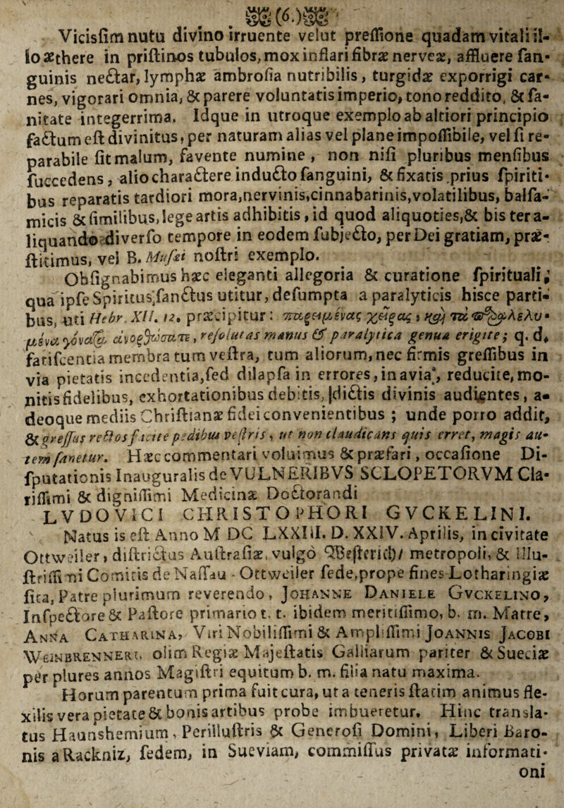 Vicisfimnutu divmo irruente velut preflTione quadam vitali il¬ lo scthere in priftinos tubulos, mox inflari fibrae nervese, affluere fan- guinis neftar,lymphae ambrofla nutribilis, turgidae exporrigi car* nes, vigorari omnia, 8c parere voluntatis imperio, tono reddito, 8c fa- iiitate integerrima. Idque in utroque exemplo ab altiori principio faftum eft divinitus ^ per naturam alias vel plane impofflbile, vei fi re¬ parabile fit malum, favente numine , non nifi pluribus menfibus fuccedens, alio charactere indufto fanguini, 8cfixatis .prius fpiriti* bus reparatis tardiori mora,nervinis,cinnabarinis,volatilibus, balfa- micis &flmilibus, lege artis adhibitis, id quod aliquoties,& bis ter a- liquando diverfo tempore in eodem fubjeClo, per Dei gratiam, prae- ftidmus, vei B. Mufii nofl:ri exemplo. Obfignabirnus hasc eleganti allegoria 8c curatione fpirituali; qua'ipfeSpirkus.fanCtus utitur, defumpta a paralyticis hisce parti¬ bus, uti Hebr . XII. 12, praecipitur: x^qcu; j tig) civo^^mii^rejoiutas manus ^paralytica genua erigite; q. d, farifeentia membra tum vefira, tum aliorum, nec firmis grefflbus in via pietatis incedentia,fed dilapfain errores, in avia', reducite,mo- nitisfidelibus, exhortationibus debitis, |di£tis divinis audentes, a* deoque mediis Chriftianse fidei convenientibus ; unde porro addit, 6( prejfus veBosf Aue ps^dibm veflris, ut non claudicans tjuis errer, magis au* tem fanetur. Haec commentari voluimus & praefari, occafione Di- fputationisInauguralisdeVULNERIBVS SCLOPETORVMCla- riflimi & dignifflmi Medicina DoCtorandi LVOOVICI CHRiSTOPHORI GVCKELINI.  Natus is efi: Anno M DC LXXDI. D, XXIV. Aprilis, in civitate OttWr?iler» diftriclas Auftrafiae. vulgo metropoli, & Ulu- ftfifflmi Comitis de Naffdu - Ottweiier fede,prope fines Lotharingiac fica, Patre plurimum reverendo, JoKANNE Daniele Gvckelino, Inrpe£lore6t Pallore primario t, t. ibidem meritifiimo, b. m. Matre, Anna Catharina, Viri Nobiliflimi & Ampliflind Joannis Jacobi WEiNBRENNERo oUm Rcgisc Majellatis Gailiarum pariter SeSueeiae per plures annos Magifiri equitumb. m. filia natu maxima. Horum parentum prima fuit cura, ur a teneris fiacim animus fle¬ xilis vera pietate 6c bonis artibus probe imbueretur. Hinc transla¬ tus Haunsherni uni > Perilluftris a>c Generofi Domini, Liberi Baro¬ nis aRackniz, fedem, in Sueviam, commilTus privata informati¬ oni