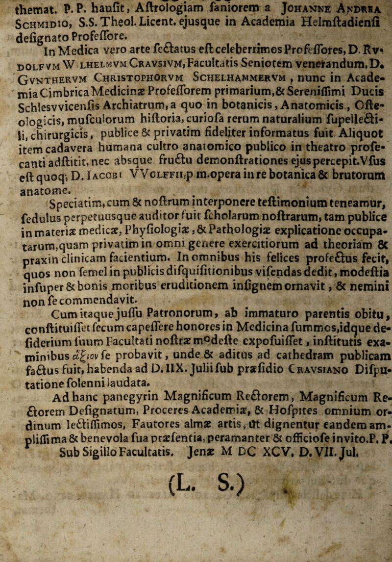 themat P. P. haufit, Aftroiogiam faniorcm a Johanne Andusa ScHMiDio, S.S.Theol. Licent, ejusque in Academia Helmftadienfi defignato Profeffore. In Medica vero arte feftatus eft celeberrimos Profefibres, D. DOLFVM W LHELMVM Cravsivm,Facultatis Seniorem venetandum,D. Gvnthervm Christophorvm Schelhammervm , nunc in Acade-* mia Cimbrica Medicinae Profeflbrem primarium,SeSereniflimi Ducis Schlesvvicenfis Archiatrum,a quo in botanicis, Anatomicis, Oftc ologIcis,mufculorum hiftorbjcuriofa rerum naturalium fupellefti- li, chirurgicis, publice Sc privatim fideliter informatus fuit Aliquot item cadavera humana cultro anatomico publico in theatro profe- canti adftitit, nec absque fruftu demonftrationes ejuspercepitVfus eftquoq»DJACOBi VVcLFFii,p ra.opera in re botanica & brutorum anatome. ^ Speciatim,cum Sc noftrum interponere teftimonium teneamur, fedulus perpetuusque auditor fuit fcholarum noftrarum, tam publice in materiae medicae, Phyfioiogiae, & Pathologiae explicatione occupa¬ tarum,quam privatim in omni genere exercitiorum ad theoriam 8c praxin clinicam facientium. In omnibus his felices profeftus fecit, quos non femel in publicis difquifitionibusvifendas dedit, modeftia infuper& bonis moribus eruditionem infignem ornavit , 6c nemini non fe commendavit. Cum itaque juflu Patronorum, ab immaturo parentis obitu, conftituiffet fecum capeflere honores in Medicina fummos,idque de- fideriumfuum Facultati noftrsemodefte expofuiflet, inftitutis exa¬ minibus ci^iov fe probavit, unde & aditds ad cathedram publicam faftus fuit, habenda ad D.llX. Julii fub prafidio Cravsiano Difpu- tatione folenni laudata. Ad hanc panegyrin Magnificum ReSorem, Magnificum Re- ftorem Defignatum, Proceres Academise, 6c Hofpites omnium or¬ dinum leftilTimos, Fautores almx artis,m dignentur eandemam- pliffima & benevola fua prarfentia, peramanter & officiofe invito.P, P, Sub Sigillo Facultatis. Jenjc M DC XCV, D.VlI.Jul. (L. S.) .