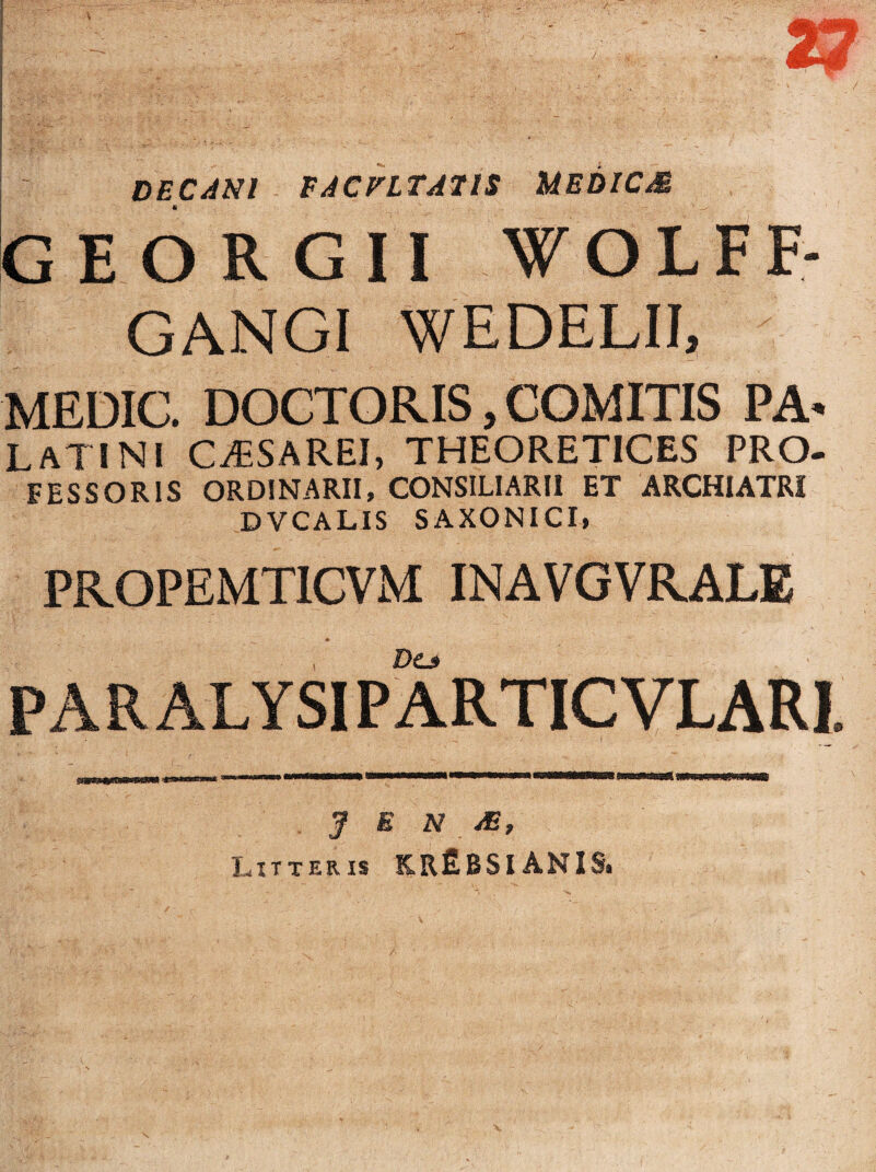 DECANI FACULTATIS MEDICM GEORGII W O L F F- GANGI WEDELII, MEDIC. DOCTORIS, COMITIS PA* LATINI CiESAREI, THEORETICES PRO- FESSORIS ORDINARII, CONSILIARII ET ARCHIATRI DVCALIS SAXONICI, PROPEMTICVM INAVGVRALE Do P A RALYSIP ARTIC VLARI. J E N JE, Litteris K,r£BSI ANIS, Asm
