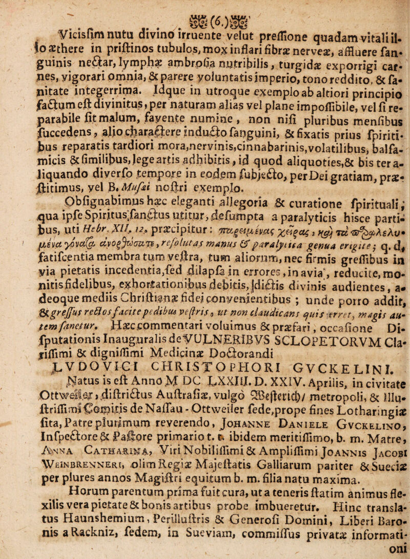 . m («.)s§’ ■ :s Vicisfim nutu divino irruente velut preflione quadam vitali il¬ lo aethere in priftinos tubulos, mox inflari fibrae nervea:, affluere fan- guinis ne£tar, lymphae ambrpfia nutribilis, turgidae exporrigi car- Jies, yigorari omnia, & parere yoluntatis imperio, tono reddito, 8c fa- Jiitate integerrima. Idque in utroque exemplo ab altiori principio faftum eft divinitus, per naturam alias vel plane impolflbile, vel fi re¬ parabile fit malum, favente numine , non nifi pluribus menfibus fuccedens, alio diaracfere induito fanguini, Stfixatis prius fpiriti- t>us reparatis tardiori mora,nervinis,cinnabarinis,volatilibus, balfa- micis &fimilibus, lege artis adhibitis , id quod aliquoties,& bis ter a- liquando diyerfo tempore in eodem fubjefto, per Dei gratiam, prte* jftitimus, yel B. Mufii noftri exemplo. Obfignabimushatc eleganti allegoria & curatione fpirituali i qua ipfe Spirjtus;fan£|:us utitur, defumpta a paralyticis hisce parti¬ bus, uti Hebf. XI12. praecipitur: Tn/gsvj.tsac ydeus, yd tcz Av* [/,svayova(a dyo^dattjf,re/btutas manus &paralytica genua ertgtte; q, d, fatifcentia membra tum veftra, tum aliorum, nec firmis greffibus in via pietatis incedentia, fed diiapfe in errores, in avia;, reducite, mo¬ nitis fidelibus, exhortationibus debitis, jdi&is divinis audientes, a» deoque mediis Cbriftifnae fidejfonyenientibus ; unde porro addit, &\geejfu,e retio s ficitepedibuc vepris, ut non claudicans quis erret, magis au* tem fanetur. Hgccomrnentari voluimus & prajfari, occafione Di- fputationis Inauguralis deVULNERiBVS SCLOPETORVM Cia* jiflimi & digniiflmi Medicina Dodlorandi ,LVDOVIGI CHRISTO PHORI GVCKELINI. ^atus is eft Anno M DC LXXIiJ. D. XXIV. Aprilis, in civitate Ottwei|er»,diftri£tus Auftrafite, vulgo QBejtmd)/ metropoli, & Mu* ■ftriflirniCeipit.is deNaffau - Ottweiler fede,prope fines Lotharingi* fita, Patre plurimum reverendo, Johanne Daniele Gvckelino, Infpe£l:ore& Paftore primario 1.1. ibidem meritiflimo, b. m. Matre, Anna Cathariua, Viri Nobiliflimi & Ampiiflimi Joannis JacobI WEiNBRENNERi, olimRegiseMajeftatis Galbarum pariter &Suecis per plures annos Magiftrt equitum b. m. filia natu maxima. Horum parentum prima fuit cura, ut a teneris ftatim animusfle- xilis vera pietate & bonis artibus probe imbueretur. Hinc transla¬ tus Haunshemium, Perilluftris & Generofi Domini, Liberi Baro¬ nis a Rackniz, Pedem, m Sueviam, commidus privatae informati¬ oni