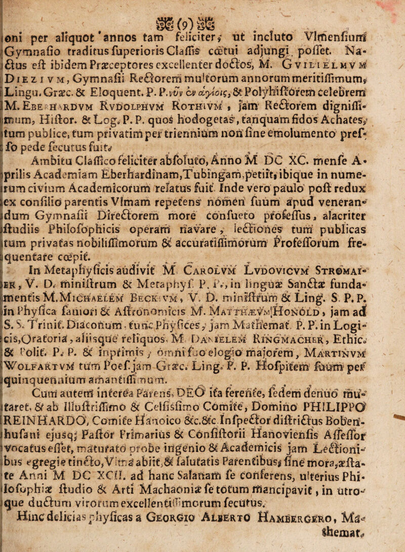 m (9) m ,;,; . , ionI per aliquot'annos tam feliciter, ut incluto Vlrhenfiiinf Gymnafio traditusfuperiorisClaiBs coetui adjungi, pollet. Na- £ius eii ibidem Praeceptores excellenter do&es, M. G vil i elm v m Di ezivmj Gymnafii Remorem multorum annorum meritilTimum, iLingu. Grarc. & Eloquent. P. P.vSv cv dyiot$j&Pblyttffofem celeBreni iiM, Ebekh\re>vm Rvdqlphvm Rothivm * jam Reftofem digniffi- i®um, Hiftof. &LogeP.P. qdo$ hodogetas ,tanquam fidos Achate^ itum publices tum ptivatimper triennium non'fine emolumento pref- s Ib pede feeutus fuit* Ambitu CialRco feliciter abfolutd, Anno M DC XC. menfe A* jprilis Academiam Rberhardmam,Tubingam,petiitf ibique in nume- 'imm civium Academicorum relatus fuit Inde vero paulo pofi redux sex coafilio parentis Vfmam repetens5 nomen fuum apud veneran® jdum Gymnafii Dir efforem more confurto prole fius, alacriter jftudiis Fhilofbpfeicis operant navare * leftidnes* tum publicas Itum privatas nobililfimorum $£ accuratiffimoram Profefforum fre- j queritare coepit. J* fi .! *! .* <%. In Metapffyficis audivit M Carolvm Lvdovicvm Stromai® * V. D. tninillrum & Meraphyfi P. iV, in linguae Sanfiae funda® imentis M.Michaelem Beqrivm» V. 0. minififufn St Ling! $, P. P. v jim Phyllea famori & Alfronomicis M. MAtTK^vlvijfl-ONOLD > jam adf S. S. Trinit. Eftacofmm. timePKyficesy jam Marfiemat, P. P. in Logi® kis,Otatoria?afiisqde reliquos! M Davmelem* Ringmacher, Ethica ;St Polit. P. P. 8c inpdmjs / ornnifbo elogio majorem , Martinvm |WolfartvM tum Pcefjam Gratcv Ling. f. P. Hofpifem fuufch? per iquinqUeftniUm arihani1 flim u *xr. J % 6 > ' J * J* * % Cum autem interda Paleris! DEO1 ifa ferente, fedem deriud rau® itaret 6f ab Illuliriffimo St Celfisiimo Comite, Domino PHILIPPO LREINHARDCX Comite Hanoico Stc.Stc Infpeftor diftriftus Bobeii- ihufani ejusq; Paftor Primarius 6c Confiftoni Hanovienfis Alfeifor t Vocatus eflef, maturato probe, ingenio Academicis jam Lt Itioni®* ibus egregie tinfto, Vte*abiif>8t fafutatis Parentibus# fine mor2*aefta- te Anni M DC XCIL ad hanc Safaftam fe conferens., ulterius Phi- il-ofophiat ftadio St Arti Machaoni# fe totum mancipavit, in Utro®* ique dufhim virorumexcellentiif morum feeutus. ■ Hinc delicias phyficas a GeorOxo AIbertO HamberOero, themate»