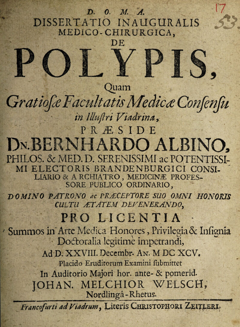 DISSERTATIO INAUGURALIS MEDICO- CHIRURGICA, DE 17 Quam niemu in llluflri Viadrina, PR£S IDE Dn-BERNHARDO albino, PHILOS. & MED. D. SERENISSIMI ac FOTENTISSI- MI ELECTORIS BRANDENBURGICI CONSI- J LIARIO & A RCHIATRO , MEDICINA! PROFES¬ SORE PUBLICO ORDINARIO, DOMINO PATRONO ac PRAECEPTORE SUO OMNI HONORIS CULTU AETATEM DEFENERANDO, I PRO LICENTIA ' Summos in Arte Medica Honores, Privilegia & Infignia I ■ Dodtoralia legitime impetrandi, , “ Ad D. XXVIII. Deccmbr. An. M DC XCV, Placido Eruditorum Examini fubmittet In Auditorio Majori hor. ante- & pomerid. JOHAN. MELCHIOR WEtSCH, i»'1 . . • Nordlinga-Rhetus._ '~~Francofurti ad Viadrum, Literis ChRISTOPHOIU ZglTLEIUb , — v ^ ~s- — — •. C. '