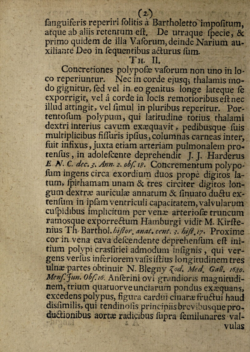 /anguiferis reperiri /olitis a Bartholettoimpofitum, atque ab aliis retentum eft. De utraque /pecie, & primo quidem de illa Vaforum, deinde Narium au- xiliante Deo in fequentibus acturus /ura. > Th. II. Concretiones polypofe vaforum non uno in lo¬ co reperiuntur. Nec in corde ejusq$ thalamis mo¬ do gignitur» fed vel in eo genitus longe lateque /e exporrigit, vel a corde in locis remotioribus eft nec illud attingit, vel fimul in pluribus reperitur. Por- tentofutn polypum, qui latitudine totius thalami dextri interius cavum exaequavit, pedibusque fuis multiplicibus fifturis ipfius, columnas carneas inter, fuit infixus, juxta etiam arteriam pulmonalem pro- tenfus, in adolefcente deprehendit J. J. Harderus E N.C. dec.j. Ann- 2. obf, 1$. Concrementum polypo- fum ingens circa exordium duos prope digitos la¬ tum» /pirhamam unam & tres circiter digitos lon¬ gum dextrae auriculae annatum & finuato du&u ex- tenfiim in ipfam ventriculi capacitatem,valvularum cutpidibus implicitum per venae arteriofe truncum ramosque exporre&um Hamburgi vidit M. Kirfte- nius Tn- Barthol.bijior, anat, cent. 3. hijijy. Proxime cor in vena cava de/cendente deprehenfum eft ini¬ tium polypi crasfifiei admodum infignis , qui ver¬ gens verius inferiorem vafis iftius longitudinem tres ulnae partes obtinuit N. Blegny %od. Med. GaB. mo. Menf.Jim. Obf 16. Anferini ovi grandioris magnitudi¬ nem, trium quatuorve unciarum pondus exaequans, excedens polypus, figura cardui cinaraefrudtui haud disfimilis,qui tendinoiis principiis brevibusque pro-, du&ionibus aortae radicibus fupra femilunares val- * ‘ ■ vulas