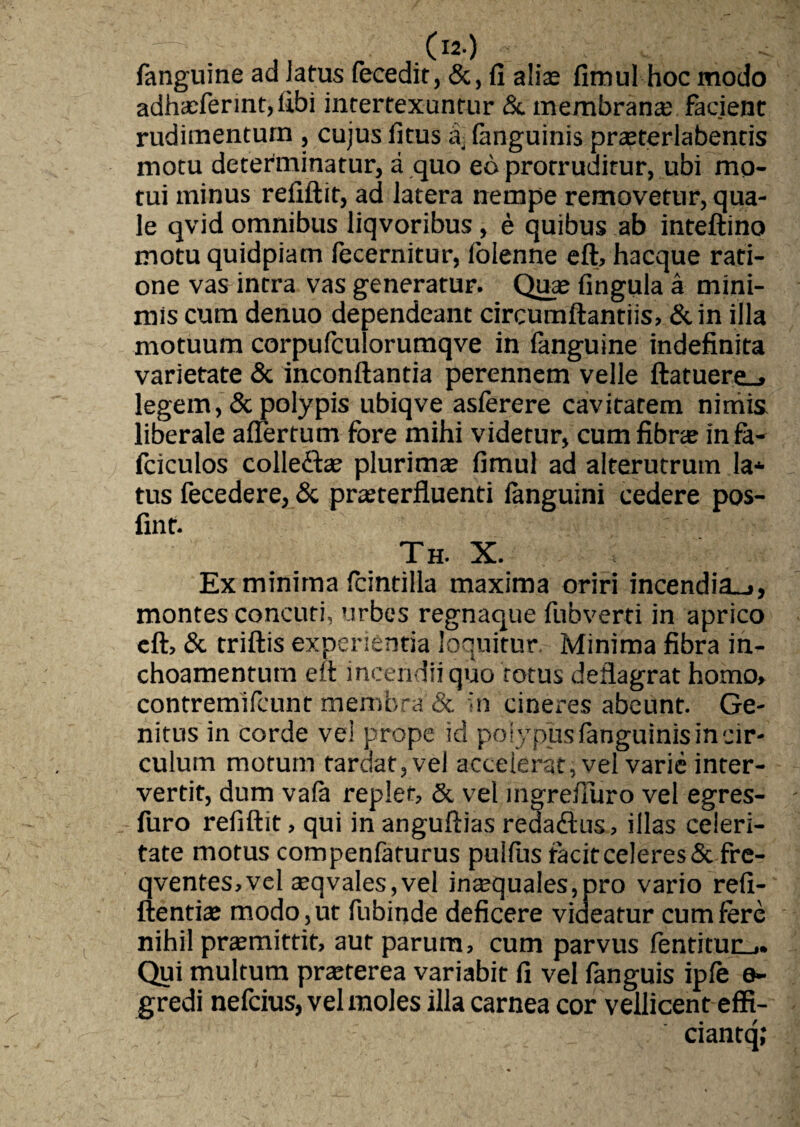 —■ _ .O) : < fanguine ad latus fecedit, &, fi alte fimul hoc modo adha;ferint,libi intertexuntur & membrana; facient rudimentum , cujus litus a, fanguinis prsterlabentis motu determinatur, a quo eo protruditur, ubi mo¬ tui minus refiftit, ad latera nempe removetur, qua¬ le qvid omnibus liqvoribus, e quibus ab inteftino motu quidpiam fecernitur, folenne eft, hacque rati¬ one vas intra vas generatur. Qua; fingula a mini¬ mis cum denuo dependeant circumflandis, &in illa motuum corpufculorumqve in fanguine indefinita varietate & inconftantia perennem velle ftatuere_» legem, & polypis ubiqve aslerere cavitatem nimis liberale affertum fore mihi videtur, cum fibra; in fa- fciculos colletta; plurima; fimul ad alterutrum la* tus fecedere, & prasterfluenti languini cedere pos- fint. Th. X. Ex minima Icintilla maxima oriri incendia^, montes concuti, urbes regnaque fubverti in aprico eft, & triftis experientia loquitur Minima fibra in- choamentutn eft incendii quo totus deflagrat homo, contremifcunt membra & in cineres abeunt. Ge¬ nitus in corde ve! prope id polypus fanguinis in cir¬ culum motum tardat, vel accelerat, vel varie inter¬ vertit, dum vafa replet, & vel mgrefluro vel egres- furo refiftit, qui in anguftias redadus, illas celeri¬ tate motus compenfaturus pullus facit celeres & fre- qventes,vel a;qvales,vel ina;quales,pro vario refi- ftentia; modo, ut fubinde deficere videatur cum fere nihil pra;mittit, aut parum, cum parvus fentituu,. Qui multum prteterea variabit fi vel fanguis iple e- gredi nefcius, vel moles illa carnea cor vellicent effi- ciantq;