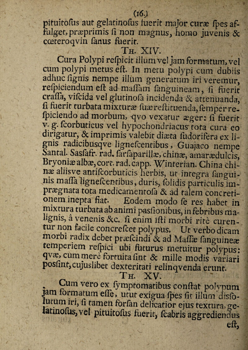 pituitofus aut gelatinofus luerit major curse fpes af¬ fulget, pra?primis fi non magnus, horno juvenis & coeteroqvin fimus fuerit. : Th. XIV. Cura Polypi relpicit illum ve! jam formatum, vel cum polypi metus eft. In metu polypi cum dubiis adhuc fignis nempe illum generatum iri veremur, refpiciendum eft ad malfam fanguineam, fi fuerit crafla, vilcida vel glutinofa incidenda & attenuanda, fi fuerit turbata mixtura; fuaereftiruenda,femperre- fpiciendo ad morbum, -qvo vexatur aeger: fi fuerit v. g. fcorbuticus vel hypochondriacus- tota cura eo dirigatur, & imprimis valebit diaeta fudorifera ex li¬ gnis radicibusqve lignefcentibus, Guajaco nempe Santal. Sasfefr. rad* (ariapariilao arnar^duicis, Bryonia; alba?, cort. rad. capp. Winterian. China chi- na: aliisve anrifcorbuticis herbis, ut integra fangui- nis maffa lignefcentibus, duris, folidis particulis im¬ praegnata tota medicamentola &. ad talem concreti¬ onem inepta fiat. Eodem modo le res habet in mixtura turbataabanimi pasfionibus, in febribus ma¬ lignis, a venenis &c. fi enim ifti morbi rite curen¬ tur non facile concrefcet polypus. Ut verbo dicam morbi radix debet praefandi & ad Maffa: fanguinete temperiem refpici ubi futurus metuitur polypus: qvae, cum mere fortuita fint & mille modis variari poshnf,cujuslibet dexteritati relinqvenda erunt. Th. XV. . ~um vero ex fymptomatibus conftat polynum jam formatum efle, utut exigua Ipes fit illum disfb- iutum iri, fi tamen forlan delicatior ejus textura, ge- iatmolus, vel pituitofus fuerit, fcabris aggrediendus - eft,