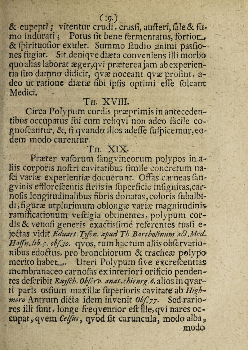 & eupeptf; vitentur crudi, crasfi, aufferi, fale & fti- mo indurati 5 Potus fit bene fermentatus, fortioris & fpirituofior exulet. Summo fiudio animi pasfio— nes fugiat. Sit deniqye diaeta conveniens ilii morbo quo alias laborat aeger,qvi prteterea jam ab experien¬ tia filo damno didicit, qvae noceant qvae profint, a- deo ut ratione diaetae fibi ipfis optimi efle foieant Medier. Th. XVIII. Circa Polypum cordis prarprimis in anteceden¬ tibus occupatus fui cum reliqvi non adeo facile co- gnofcantnr, fi qvando illos adefie fufpicemur,eo¬ dem modo curentur. Th. XIX. Praeter vafbriim fangvrneorum polypos in a- liis corporis noftri cavitatibus firmiie concretum na- fci varice experientia docuerunt. Offas carneas fan- gvinis efflorefeentis ftriism fuperficie infignitas,car- nofis longitudinalibus fibris donatas,coloris fubalbi- di,figurae utplurimum oblongas varix magnitudinis ramifieationum veftigia obtinentes, polypum cor¬ dis & venofi generis exaftisfime referentes tusfi e- jeftas vidit Eduart. Tjfon. apud Th Bartholinum act.Mcd*. HajfnJrb.y. cbf.30. qvos, tumhactum aliis obfervatio- nibus edoftus, pro bronchiorum & tracheae polypo merito habete. Uteri Polypum five excrefcentias membranaceo carnofas ex interiori orificio penden¬ tes deferibit Rujfch. Obferi>. anat. chirurg. 6. alios in qvar~ ti paris osfium maxillae fuperioris cavitate ab High» moro Antrum dicta idem invenit Obfyy. Sed rario¬ res illi funt, longe freqventior eftille,qvi nares oc¬ cupat* qvem Qelfmy qvod fit caruncula, modo alba ^