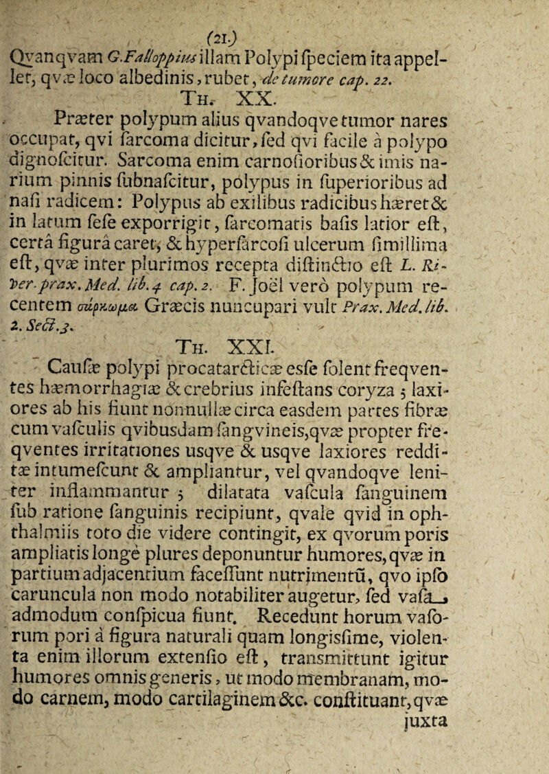 Qyanqvam G.Faltoppiusillam Polypi fpeciem ita appel¬ ler, qv.e ioco albedinis, rubet, de tumore cap. 22. Th, XX. ' Profer polypum alius qvandoqve tumor nares occupat, qvi farcoma dicitur,fed qvi facile a polypo dignofcicur. Sarcoma enim carnofioribus&imis na¬ rium psnnis fubnafcitur, polypus in fuperioribus ad nafi radicem: Polypus ab exilibus radicibush®ret& in latum fefe exporrigit, farcomatis bafis latior eft, certa figura caret, & hyperfiircofi ulcerum fimillima eft, qvae inter plurimos recepta diftinftio eft L. Ri~ t>erprax, Med. lU\4 cap. 2, F. joei vero polypum re¬ centem oapy.Mfj.eo Graicis nuncupari vult Prax.Med.Ul>. 2. Seci.j. : - Th. XXI. Caufie polypi procatardlica; esfe folent freqven- tes hatmorrhagia; & crebrius infeftans coryza 5 laxi¬ ores ab his fiunt nonnulla; circa easdem partes fibra; cum vafculis qvibusdam (angvineis,qvte propter fre- qventes irritationes usqve & usqve laxiores reddi¬ ta; intumeicunt & ampliantur, vel qvandoqve leni¬ ter inflammantur ■, dilatata vafcula fanguinem fub ratione languinis recipiunt, qvale qvid in oph- thalmiis tofo die videre contingit, ex qvorumporis ampliatis longe plures deponuntur humores, qvte in partium adjacentium faceflunt nutrjmentu, qvo iplo caruncula non modo notabiliter‘augetur, fed vaik_» admodum confpicua fiunt. Recedunt horum vafo- rum pori a figura naturali quam longisfime, violen¬ ta enim illorum extenfio eft, transmittunt igitur humores omnis generis, ut modo membranam, mo¬ do carnem, modo cartilaginem &c. conftituanr.qv® 1 \,h: : v' 'i. ' r 1/n : juxta