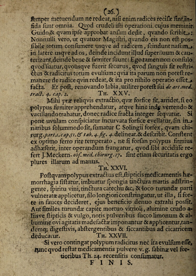 femper hietuendum ne redeat, nifi enim radices recif# fint,In¬ fida funt omnia. Qvod crudeli fili operationi, cujus meminit Guido& qvamipfe approbat aniam dedit, qvando icribitLj: Nonnulli vero, ut qvatuor Magiftri, qvando eis non eft pos- iibile totum confumere usqve ad radicem, fcinduntnafum_*, in latere usqve ad os, deincfe incidunt iljud iuperfiuum & cau- terizant,deinde bene & firmiter luunt: Ego tamen non confulo qyod friatur, qvousqve fuerit iecurus, qvod languis fit reftri- cius & radicitus totum evulfum: qvia ita parum non potefi: re¬ manere de radice qvin redeat, & ita pro nihilo operatio eflet^» fafta. Et poft, renovando labia, utiliter poteft fui de art.med.. 4. cap. z. Th. XXV, Mihi pr# reliqvis extra£Ho,qv# forfice fit, arridet, fi eo polypus firmiter apprehendatur, atqve hinc ind$ vertendo 6c vacillando trahatur, donec radice frafta integer feqvatur. Si pone uvulam conlpiciatur incurvata forfice evellatur, fin in_> naribus folummodofit,fumatur C Solingii forfex, qvam chi- yurg.part.u capju & tdb. 4*fig. 4. delineat.& delcribit. Confient ex optimo ferro rite temperato , ne fi forfan polypus firmius adhaderit, inter operandum frangatur, qvodfibi accidifie re¬ fert J. Meckern. obf. med. chirurg. /7. fint etiam lecuritatis ergo plures illarum ad manus. x M th.XTO Pofiqvampolypus extraflus efi,ftipticis medicamentis hae¬ morrhagia fifiatur, imbuatur fpongia tinftura marris adfirin- gente, fpiritu vini,tin£iuracatechu&c^& loco turund# parti ^ vulnerat# applicetur, filo longiori conftringatur, ut illa, fi for- ; te in fauces decideret, ejus beneficio denuo extrahi posfit.J Aut fimiles turund# capite mortuo vitrioli, alumine crudo a-| liisve ftipticis & vulgo, notis pulveribus fucco limonum & al- 1 bumine ovi agitatis madefaft# imponantur & applicentur,tan- 1 demq; digeftivis, abftergentibus & ficcantibus ad cicatricem deducatur. Th. XXVII. ' Si vero contingat polypum radicitus nec ita evulium efle, tpnc qvod reftat medicamentis pulvere v. g. labinae vel for¬ tioribus Th. 24. recenfitis confumatur. FINIS. r