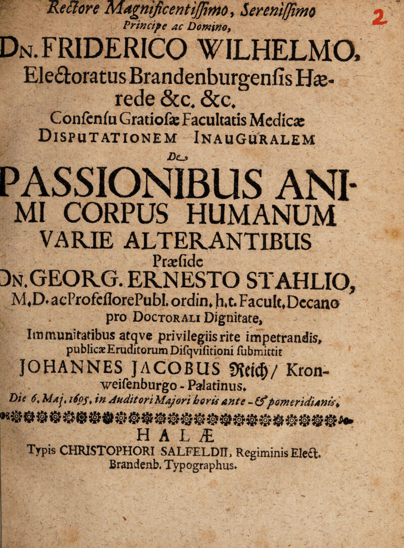 Re olore MagntficentiJJtmo, S erenifjimo Principe ac Domino, Dn.FRIDERICO wilhelmo, Ele<3:oratusBrandenburgenfis He¬ rede &c,6cc* Confenfu Gratiof* Facultatis Medicas Disputationem Inauguralem Z>o PASSIONIBUS ANI- mi CORPUS HUMANUM VARIE ALTERANTIBUS §: v' > Prajfidc Dn.GEORG. ernesto stahlio, M.D. acProfcfiorePubt ordin. h.t. Facult, Decano pro Doctorali Dignitate, Immunitatibus atqve privilegiis rite impetrandis, publicae Eruditorum Difqvifitioni (ubmittit JOHANNES JACOBUS DM#/ Kron- weifenburgo - Palatinus* Die 6, Maj, 160$, in Auditori Majori heris ante - Zfpsm(fidiAnist HALI Typis CHRISTOPHORI SALFELDIt, Regiminis Ele£t. Brandenb, Typographus*