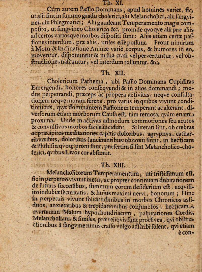 Cum autem PafTioDominans, apud homines variet, fic> ut alii fintin fummo gradu ehoIerici,alii Melancholici, alii fangvi- nei, alii Phlegmatici; Alii gaudeant Temperamento magis com- pofito, ut fangvineo Cholerico &c. proinde qvoqve alii prae aliis ad certos variosqve morbos dii|)ofiti funt: Aliis etiam certae paC fiones interdum, prae aliis, utiles eflepoflimt. Prout nimirum a Motu & inclinatione Animae varie,corpus, & humores in eo, moventur , difponuntur& infua crafi vel pervertuntur, vel ob- ftru&iones nafcuntur, vel interdum tolluntur. &u Th. XII* Cholericum Pathema , ubi Paflio Dominans Cupiditas Emergendi, honores confeqvendi& in alios dominandi; mo¬ dus perpetrandi, praeceps ac propera aftivitas, neqve confulta- tiopem neqve moram ferens, pro variis ioqvibus vivunt condi- tioiiibtis, qvae dominantem Paflionem temperant ac alterant, di- V<erforum etiam morborum Caufa eft, tam remota, qvam etiam-* proxima. Unde in a£tivas admodum commotiones leu acutos Sc convulfivos morbos facileiriddunt. SI literati fint, ob crebras -ac pr^dpites meditationes capitis doloribus, agrypnys, cathar- -rilacribus, doloribus• Iandnantibusvpbnoxii fiunt, in hefticam_ Phthifinqvoq; proni funt, prariertim fi fint Melancholico-cho- ierici, qvibus Livor cor abfumit. Th. XIII. | Melancholicorum Temperamentum, uti triftifiimum eft, fic in perpetuo vivunt rnetu, ac propter continuam dubitationem de futuris fuccefllbus, fummum eorum defiderium eft, acqvifir itoindubixfecuritatis, & hujus maximi nervi, bonorum ; Hinc in p erpetuis vivunt folicitudinibus in morbos Chronicos asfi- duos, anxietatibus & trepidationibus conjunftos , heclicarrcJ, qvartanam Malum hypochondriacum , palpitationes Cordis, Melancholiam, 8t fimiles, prae rejiq vis funt proclives, qvi obftru* itionibus a fangvinenimiscrafid vulgo adfcribifolent, qvi etiam econ-