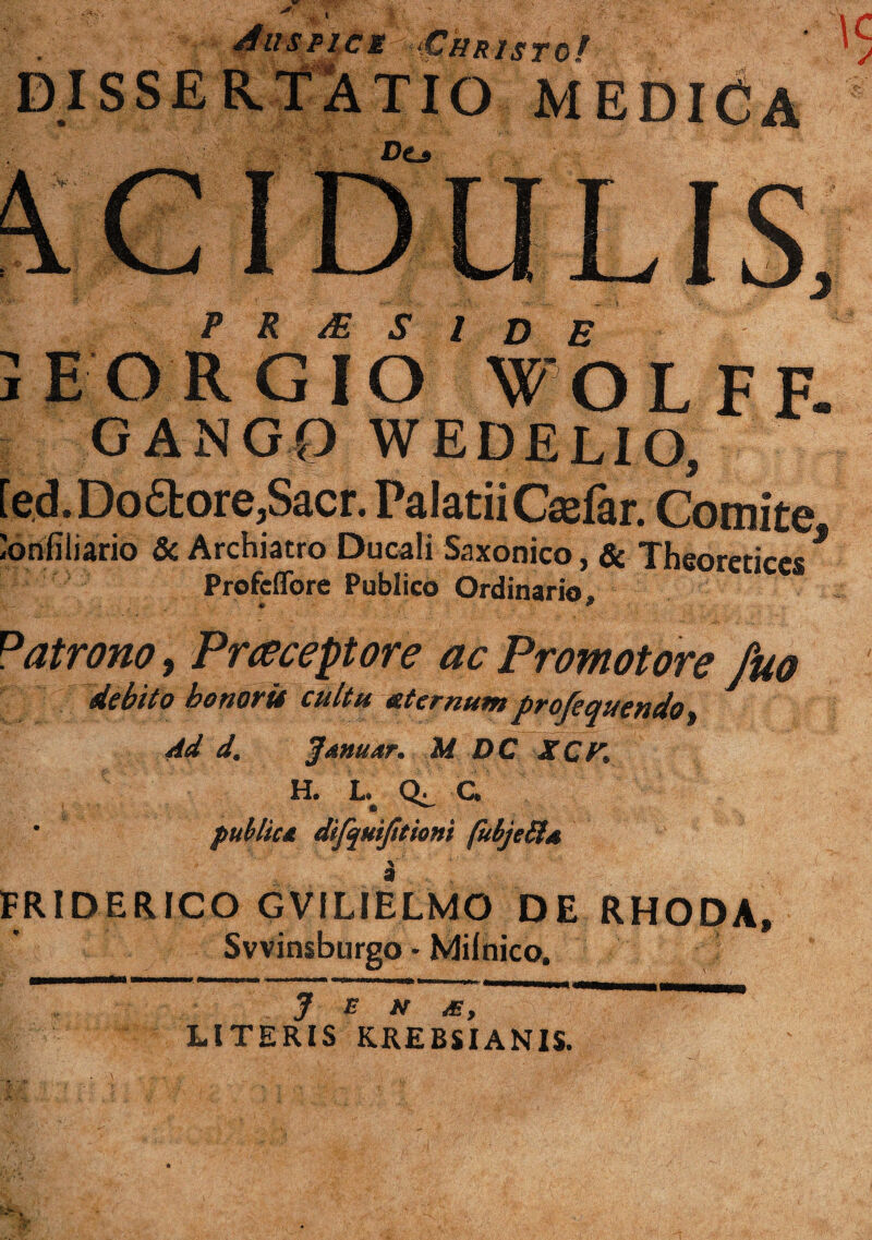 UJ AltSPlCM iCffRJsTOf DISSERTliTIO MEDidA P R /E S l D E EORGIO WOLFF- GANG0 WEDELIO, [ed.Do6lore,Sacr. PalatiiCafar. Comite ^onflliario 5c Archiatro Ducali Saxonico, & Theoreticcs * Profcflbre Publico Ordinario. « * Patrona, Praceptore ac Promotore fuo debito honorii cultu xtcrnum profequendo^ Ad d. J^nuar. M DC XCK H. L.^ C* • puhliu difquijitioni fulje^s \ FRIDERICO GVILIELMO DE RHODA, SvVinsburgo • Milnico. J E N JE, LITERIS KREBSIANIS.