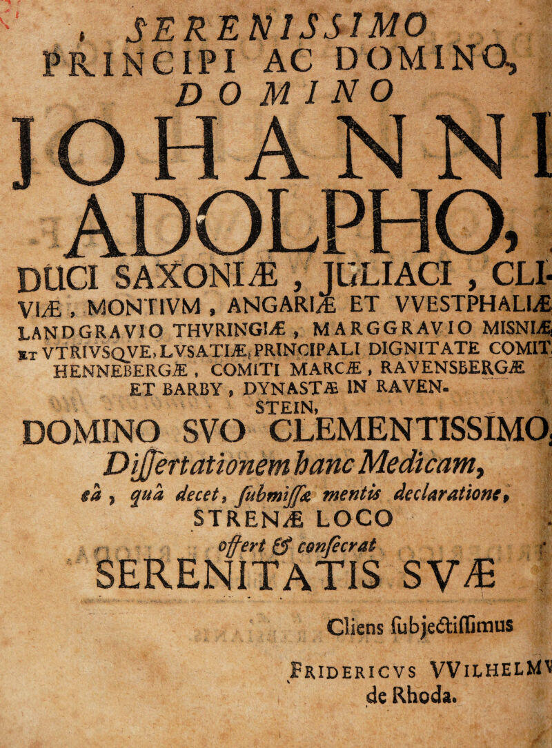 . SERENISSIMO Jrincipi ac domino, domino V!^ . MONTIVM , ANGARl/£ ET VVESTPHALI4 LANDGRAVIO THVRINGIiE , MARGGRAVIO MISNIi^ ET VTRIVSQVE-LVSATI^, PRINCIPALI DIGNITATE COMIT HENNEBERG^ , COMITI MARC^ , RAVENSBERG^ ET BARBY , DYNASTA IN RAVEN- STEIN, DOMINO SVO CLEMENTISSIMO, Di§ertationemhanc Medicam, ea •, qua decet, fubmtffA mentis declaratione^ STREN/E LOCO : , ofert 0* conjecrat ;• SERENITATIS SV^ Cliens fubje(Stifljmus Fridericvs VVilhelMI! S de Rhoda.