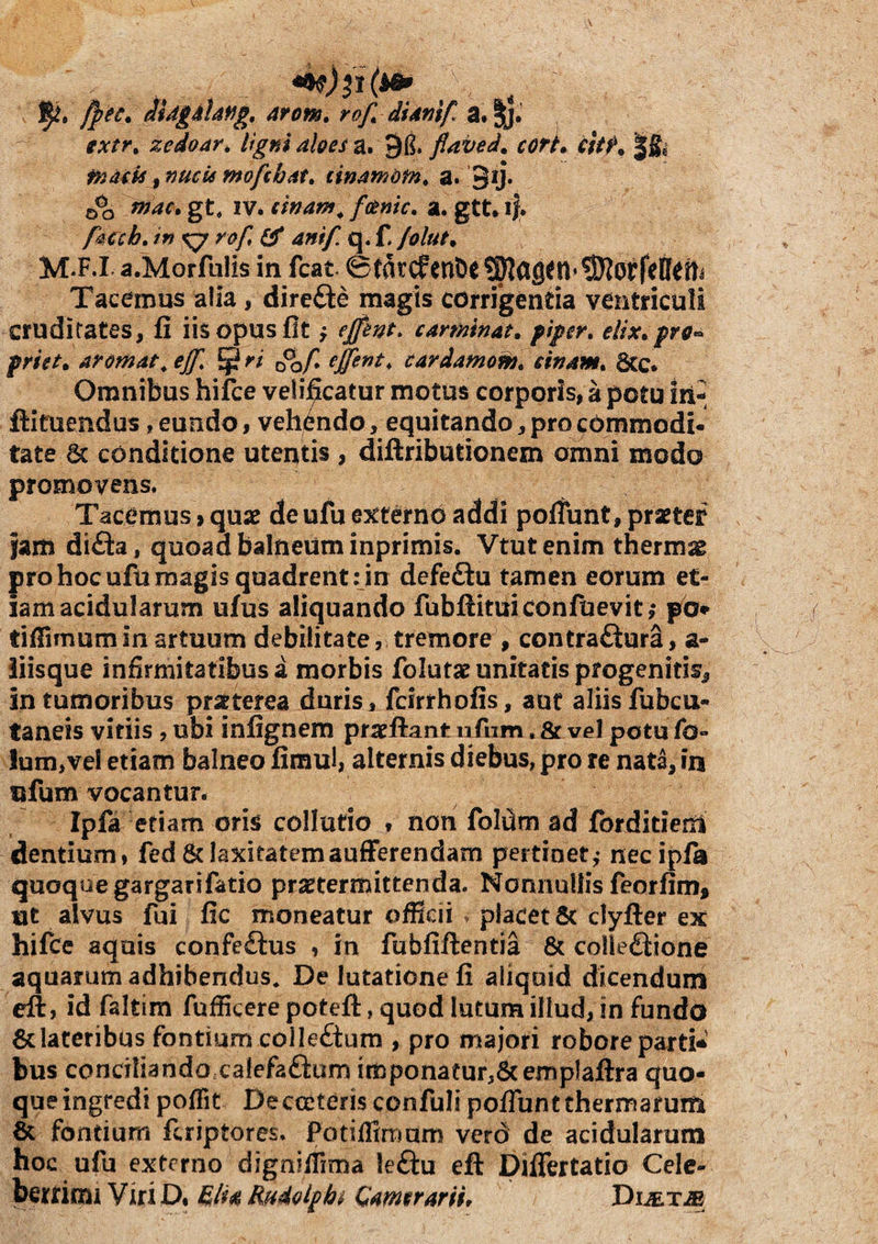 /j^ec. JUgiUffg, 4rom, rof^ dUnif. a. ||.' extr^ zedo4r^ ligni aloes a. 91?. flaved. corL citf* | masis, meis ntofthat, cinam&fn, a. 3ij. mac, gt, IV* eifiam^ fotnic. a. gtt, ij. fsicch, in ^ rof, ^ anif q. f. /olut^ M.F.i a.Morfulis in fcat 0tarcfent)e?0la9^n»9RorfeIIefti Tacemus alia, direfte magis corrigenda ventriculi cruditates, fi iis opus fit y ejfent. carminat, piper. elix.prO’^ priet. aromata ejf. ^ ri ^of. effent. cardamo^s. cinam. 6cc. Omnibus hifce velificatur motus corporis, a potu iri-^ ftituendus, eundo, vehendo, equitando, projOmmodi- tate & conditione utentis , diftributionem omni modo promovens. Tacemus > qux deufu ejcterno addi polfunt, praeter }am di£ia, quoad balneum inprimis. Vtutenim thermas pro hoc ufu magis quadrent; in defe£lu tamen eorum et¬ iam acidularum ufus aliquando fubftituiconfuevit; pb» tilTimumin artuum debilitate, tremore , contrafturS, a- iiisque infirmitatibus a morbis folutae unitatis progenitis, in tumoribus praeterea duris, fcirrhofis, aut aliis fubcu- taneis vitiis, ubi infignem pra^ftant nfum. & vel potu fo- lum,vel etiam balneo fimul, alternis diebus, pro re nata, in nfum vocantur. Ipfa etiam oris collutio , non foldm ad forditiem dentium, fed & laxitatemaufFerendam pertinet,- nec ipfa quoque gargarifatio praetermittenda. Nonnullis feorfim, ut alvus fui fic moneatur ofRcii v placet 8c clyller ex hifce aquis confeftus , in fubfiftentia 8t colleftione aquarum adhibendus* De lutationefi aliquid dicendum efl:, id faltira fufficere potefl:, quod lutum illud, in fundo 6c lateribus fontium colIe£tum , pro majori robore parti* bus conciliandoccalefaftum imponatur,Scemplaftra quo¬ que ingredi poffit Decceterisconfulipoffbntthermarurn & fontium feriptores. PotifRmdm vero de acidularum hoc ufu externo dignilTima leftu eft Difiertatio Celc- bertimi Viri D, Rudolpht Camerariit DuExiE