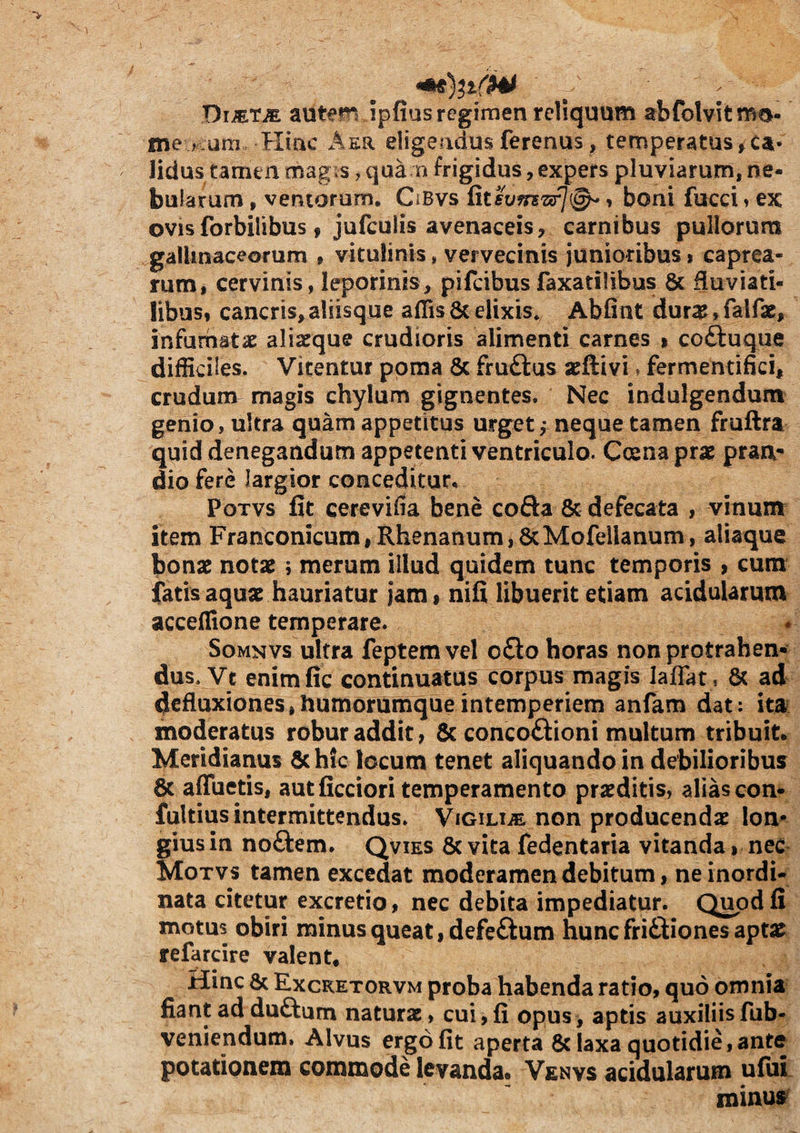 DimrM autem ipfias regimen reliquum abfolvitmo- me >.am Hinc Aer eligendus ferenus, temperatas ^ca¬ lidus tamen magis ^ qua n frigidus, expers pluviarum, ne¬ bularum , ventorum, CiBvs Rtsvfrszif]^» boni fucci» ex OVISforbilibus, jufculis avenaceis, carnibus pullorum gallinaceorum , vitulinis, vervecinis junioribus» caprea¬ rum, cervinis, leporinis, pifcibus faxatilibus & fluviati¬ libus, cancris, aliisque aflis 6c elixis, Abfint dura?, falfae, infumatae alixque crudioris alimenti carnes i coftuque difficiles. Vitentur poma 6c fruftus aeftivi»fermentifici, crudum magis chylum gignentes. Nec indulgendum genio, ultra quam appetitus urget ,* neque tamen fruftra quid denegandum appetenti ventriculo. Coena prae pran¬ dio fere largior conceditur* PoTvs fit cerevifla bene cofta & defecata , vinum item Franconicum, Rhenanum,&MofeUanuni, aliaque bonae notae; merum illud quidem tunc temporis , cum fatis aquae hauriatur jam, nifi libuerit etiam acidularum acceflione temperare. SoMNVs ultra feptem vel oQo horas non protrahen¬ dus. Ve enimfic continuatus corpus magis laffat, 6c ad defluxiones,humorumque intemperiem anfam dat: ita? moderatus robur addit, & conco£iioni multum tribuit. Meridianus 6chfc locum tenet aliquando in debilioribus & affueris, autficciori temperamento praediris, alias con- fultius intermittendus. VioiUiE non producendae lon¬ gius in noftem. Qvies 6c vita fedentaria vitanda > nec Motvs tamen excedat moderamen debitum, ne inordi¬ nata citetur excretio, nec debita impediatur. Quod fi motus obiri minus queat, defeftum hunc friftiones aptae refarcire valent. Hinc & Excketorvm proba habenda ratio, quo omnia fiant addu£iam naturae, cui,fi opus, apris auxiliisfub- veniendum. Alvus ergo fit aperta 8c laxa quotidie, ante potationem commode levanda. Venvs acidularum uluL roiuuff