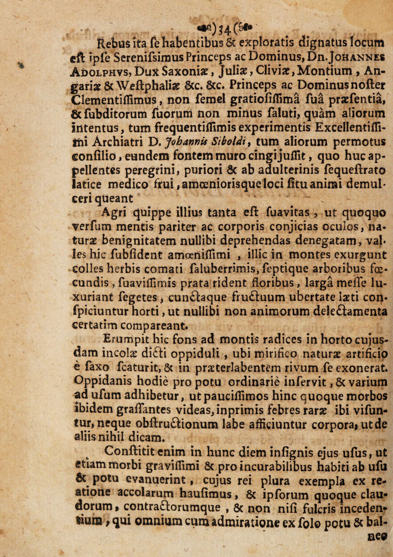 ftebvis ita fe habentibus & exploratis dignatus locum cft ipfe Serenifsimus Princeps ac Dominus, Dn.JoHANNES Ai>OLPHvs,DuxSaxoniae, Jfulix, Cliviar,Montium , An- gariscSc Weftphaliar 6cc. &c. Princeps ac Dominus nofter Clementiffimus, non ferael gratiofifTim^ fua prxfentia, 6c fubditorum fuorum non minus faluti, quam aliorum intentus, tum frequentiffimisexperimentis ExcellentifTi- tfti Archiatri D. JohannU Siboldi^ tum aliorum permotus confilio, eundem fontem muro cingi juffit, quo huc ap¬ pellentes peregrini, puriori dc ab adulterinis fequeftrato latice medico frui,amoeniorisque loci litu animi demul- ceriqUeant Agri quippe illius tanta eft fuavitas , ut quoquo verfum mentis pariter ac corporis conjicias oculos, na¬ tura benignitatem nullibi deprehendas denegatam, val¬ les hic fubfidcnt amoenifiimi , iilic in montes exurgunt colles herbis comati faluberrimis, feptique arboribus fe¬ cundis , fuavifTirms prata fident doribus, larga meffe lu¬ xuriant fegetes > cun£iaque fruftuum ubertate Ixti con- fpiciuntur horti, ut nullibi non animorum dele£lamenta certatim comparcant. Erumpit hic fons ad montis radices in horto cujus- dam incols difti oppiduli, ubi mirifico naturae artificio e faxo fcaturit, 6? in pra^terlabentem rivum fe exonerat. Oppidanis hodie pro potu ordinarie infervit, 5c varium ad ufum adhibetur, ut pauciflimos hinc quoque morbos ibidem grafiantes videas, inprimis febres rarse ibi vifun- tur, neque obftru£iionum labe afficiuntur corporai utde aliis nihil dicam. ^ Conftitit enim in hunc diem inlignis ejus ufus, ut etiam morbi graviflimi & pro incurabilibus habiti ab ufu potu evanuerint, cujus rei plura exempla ex re- atione accolarum haufimus, 6c ipforum quoque clau¬ dorum 9 contra^orumque , 6c non nili fulcris inceden¬ tium } qui omnium cum admiratione ex folo potu & bal¬ neo